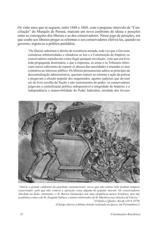 52 Constituições Brasileiras
Os vinte anos que se seguem, entre 1848 e 1868, com o pequeno intervalo da “Con-
ciliação” do Marquês de Paraná, marcam um novo confronto de ideias e posições
entre as concepções dos liberais e as dos conservadores. Nesse jogo de posições, em
que coube aos liberais pregar as reformas e aos conservadores efetivá-las, quando no
governo, esgota-se a política partidária.
“Os liberais admitiam o direito de resistência armada, toda vez que o Governo
cometesse arbitrariedades e ofendesse as leis e a Constituição do Império; os
conservadores repudiavam como ilegal qualquer revolução, visto que era livre
toda propaganda doutrinária, e que a imprensa, as urnas e os Tribunais ofere-
ciam meios suficientes de reparar os abusos das autoridades e emendar os atos
contrários ao interesse público. Os liberais permaneciam aditos ao princípio da
descentralização administrativa, queriam reduzir ao mínimo a ação da polícia
e pregavam a eleição popular dos magistrados, agentes judiciais que deviam
ser de livre escolha da Nação e não instrumentos do poder; os conservadores
julgavam a centralização política indispensável à integridade do Império, e a
independência e inamovibilidade do Poder Judiciário, arredado dos favores
“Aberto o grande caldeirão da panelada constitucional, viu-se que não entrou nela nenhum tempero
conservador; pelo que não comerá a oposição coisa alguma do popular mocotó. Os conservadores
chucham no dedo; entretanto, o Sr. Barros Guimarães tem uma eloqüência menos britânica, mas tão
acadêmica como a do Sr. Joaquim Nabuco, o atual colaborador do Sr. Muribeca nas eleições da Várzea.”
O Diabo a Quatro, Recife (18-8-1879)
(Charge alusiva à última eleição realizada na época, em Pernambuco.)
 