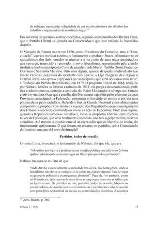 53Volume I – 1824
do sufrágio, necessárias à dignidade de sua missão protetora dos direitos dos
cidadãos e organizadora da resistência legal.”35
Era em torno de questões assim concebidas, segundo o testemunho de Oliveira Lima,
que o Partido Liberal se opunha ao Conservador e que este resistia às investidas
daquele.
O Marquês de Paraná morre em 1856, como Presidente do Conselho, mas a “Con-
ciliação” que ele moldou continuou lentamente a produzir frutos. Abrandam-se os
radicalismos dos dois partidos existentes e é na crista de uma onda arrebatadora
que ressurge, renascido e renovado, o novo liberalismo, representado pela eleição
irrefutável pelo município da Corte da grande tríade liberal: Teófilo Otoni, Francisco
Otaviano e Saldanha Marinho. Oito anos depois, quando da queda imotivada do Ga-
binete Zacarias, por causa do incidente com Caxias, a Liga Progressista e depois o
Centro Liberal são apenas expressões que antecipam o que viria dois anos mais tarde:
a fundação do Partido Republicano, em 1870. O programa liberal de 1868, redigido
por Nabuco, lembra os liberais exaltados de 1831: ele prega a descentralização polí-
tica e administrativa, defende a abolição do Poder Moderador e advoga um Senado
eletivo e vitalício. Quer que a escolha dos Presidentes seja feita pelos eleitores de cada
Província, antecipando a Federação, preconiza a liberdade do ensino e postula uma
polícia eleita pelos cidadãos. Defende o fim da Guarda Nacional e dos alistamentos
compulsórios, propõe o voto direto e a sujeição dos Magistrados apenas ao julgamento
dos Tribunais superiores, tornando-os imunes à ação do Executivo. Vinte anos depois,
quando a República tornou-se inevitável, todas as propostas liberais, com exceção
talvez da Federação, que seria fatalmente concedida, não fora o golpe militar, estavam
atendidas. Até mesmo a questão crucial da escravidão que os liberais, de início, tão
timidamente enfrentaram. O que foram, no entanto, os partidos, sob a Constituição
do Império, em seus 65 anos de duração?
Partidos, todos de ocasião
Oliveira Lima, invocando o testemunho de Nabuco, diz que ele, que era
“sobretudo um legista e professava em matéria política um ceticismo de bom
quilate, não descobria mesmo lugar no Brasil para partidos profundos”.
Nabuco baseava-se no fato de que
“nada dividia essencialmente a sociedade brasileira, tão homogênea, onde o
feudalismo não deixava vestígios e se achavam completamente fora de lugar
as quimeras políticas e os programas abstratos”. Para ele, “os partidos, como
os Ministérios, duravam ou deviam durar o tempo que duravam as idéias que
os legitimavam. Os partidos seriam, portanto, todos de ocasião, liberais ou
conservadores, de acordo com as circunstâncias e os interesses, não de acordo
com princípios de doutrina ou escola, ou com tradições históricas. A ausência
35
Idem, ibidem, p. 386.
 