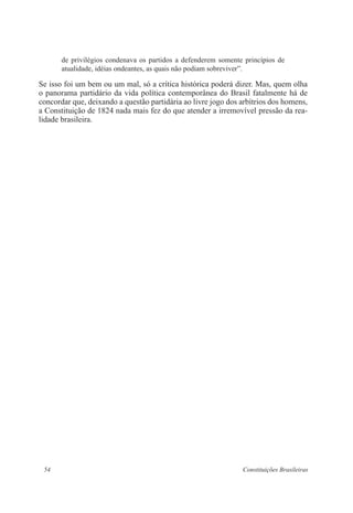 54 Constituições Brasileiras
de privilégios condenava os partidos a defenderem somente princípios de
atualidade, idéias ondeantes, as quais não podiam sobreviver”.
Se isso foi um bem ou um mal, só a crítica histórica poderá dizer. Mas, quem olha
o panorama partidário da vida política contemporânea do Brasil fatalmente há de
concordar que, deixando a questão partidária ao livre jogo dos arbítrios dos homens,
a Constituição de 1824 nada mais fez do que atender a irremovível pressão da rea-
lidade brasileira.
 