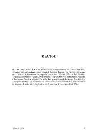 55Volume I – 1824
O Autor
OCTACIANO NOGUEIRA foi Professor do Departamento de Ciência Política e
Relações Internacionais da Universidade de Brasília. Bacharel em Direito, Licenciado
em História, possui curso de especialização em Ciência Política. Foi Analista
Legislativo do Senado Federal, Diretor-Geral do Departamento de Imprensa Nacional
e da Casa do Brasil, em Madri, Espanha. Foi colaborador do Professor José Honório
Rodrigues na obra O Parlamento e a Evolução Nacional e coautor de Parlamentares
do Império. É autor de O Legislativo no Brasil e de A Constituição de 1824.
 