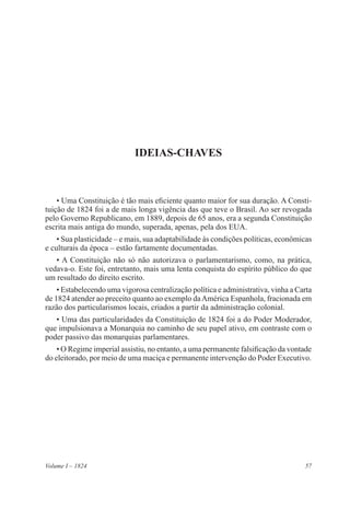 57Volume I – 1824
IDEIAS-CHAVES
• Uma Constituição é tão mais eficiente quanto maior for sua duração. A Consti-
tuição de 1824 foi a de mais longa vigência das que teve o Brasil. Ao ser revogada
pelo Governo Republicano, em 1889, depois de 65 anos, era a segunda Constituição
escrita mais antiga do mundo, superada, apenas, pela dos EUA.
• Sua plasticidade – e mais, sua adaptabilidade às condições políticas, econômicas
e culturais da época – estão fartamente documentadas.
• A Constituição não só não autorizava o parlamentarismo, como, na prática,
vedava-o. Este foi, entretanto, mais uma lenta conquista do espírito público do que
um resultado do direito escrito.
• Estabelecendo uma vigorosa centralização política e administrativa, vinha a Carta
de 1824 atender ao preceito quanto ao exemplo daAmérica Espanhola, fracionada em
razão dos particularismos locais, criados a partir da administração colonial.
• Uma das particularidades da Constituição de 1824 foi a do Poder Moderador,
que impulsionava a Monarquia no caminho de seu papel ativo, em contraste com o
poder passivo das monarquias parlamentares.
• O Regime imperial assistiu, no entanto, a uma permanente falsificação da vontade
do eleitorado, por meio de uma maciça e permanente intervenção do Poder Executivo.
 