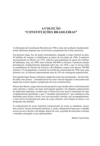 A COLEÇÃO
“CONSTITUIÇÕES BRASILEIRAS”
A elaboração da Constituição Brasileira de 1988 se deu sob condições fundamental-
mente diferentes daquelas que envolveram a preparação das Cartas anteriores.
Em primeiro lugar, foi, de modo extraordinário, alargado o corpo eleitoral no país:
69 milhões de votantes se habilitaram ao pleito de novembro de 1986. O primeiro
recenseamento no Brasil, em 1872, indicava uma população de quase dez milhões
de habitantes, mas, em 1889, eram somente 200.000 os eleitores. A primeira eleição
presidencial verdadeiramente disputada entre nós, em 1910, a que se travou entre
as candidaturas de Hermes da Fonseca e Rui Barbosa, contou com apenas 700.000
eleitores, 3% da população, e somente na escolha dos constituintes de 1946 é que, pela
primeira vez, os eleitores representaram mais de 10% do contingente populacional.
Em segundo lugar, há que se destacar o papel dos meios de comunicação – da televisão,
do rádio e dos jornais –, tornando possível a mais vasta divulgação e a discussão mais
ampla dos eventos ligados à preparação do texto constitucional.
Desses dois fatores, surgiu uma terceira perspectiva que incidiu sobre o relacionamento
entre eleitores e eleitos: da maior participação popular e do dilatado conhecimento
da elaboração legislativa resultou que a feitura de nossa atual Constituição foi algo
verdadeiramente partilhado; e que o “mandato representativo”, que estabelecia uma
dualidade entre eleitor e eleito, teve sua necessária correção, por acompanhamento,
e uma efetiva fiscalização por parte do corpo eleitoral, com relação às ideias e aos
programas dos partidos.
O conhecimento de nossa trajetória constitucional, de como se moldaram, nesses
dois séculos, nossas instituições políticas, é, então, indispensável para que o cidadão
exerça seu novo direito, o de alargar, depois do voto, seu poder de caucionar e orientar
o mandato outorgado a seus representantes.
Walter Costa Porto
 
