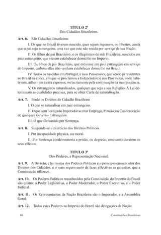 66 Constituições Brasileiras
TITULO 2o
Dos Cidadãos Brazileiros.
Art. 6.  São Cidadãos Brazileiros
I. Os que no Brazil tiverem nascido, quer sejam ingenuos, ou libertos, ainda
que o pai seja estrangeiro, uma vez que este não resida por serviço de sua Nação.
II. Os filhos de pai Brazileiro, e os illegitimos de mãi Brazileira, nascidos em
paiz estrangeiro, que vierem estabelecer domicilio no Imperio.
III. Os filhos de pai Brazileiro, que estivesse em paiz estrangeiro em serviço
do Imperio, embora elles não venham estabelecer domicilio no Brazil.
IV. Todos os nascidos em Portugal, e suas Possessões, que sendo já residentes
no Brazil na época, em que se proclamou a Independencia nas Provincias, onde habi-
tavam, adheriram á esta expressa, ou tacitamente pela continuação da sua residencia.
V. Os estrangeiros naturalisados, qualquer que seja a sua Religião. A Lei de-
terminará as qualidades precisas, para se obter Carta de naturalisação.
Art. 7.  Perde os Direitos de Cidadão Brazileiro
I. O que se naturalisar em paiz estrangeiro.
II. O que sem licença do Imperador aceitar Emprego, Pensão, ou Condecoração
de qualquer Governo Estrangeiro.
III. O que fôr banido por Sentença.
Art. 8.  Suspende-se o exercicio dos Direitos Politicos
I. Por incapacidade physica, ou moral.
II. Por Sentença condemnatoria a prisão, ou degredo, emquanto durarem os
seus effeitos.
TITULO 3o
Dos Poderes, e Representação Nacional.
Art. 9.  A Divisão, e harmonia dos Poderes Politicos é o principio conservador dos
Direitos dos Cidadãos, e o mais seguro meio de fazer effectivas as garantias, que a
Constituição offerece.
Art. 10.  Os Poderes Politicos reconhecidos pela Constituição do Imperio do Brazil
são quatro: o Poder Legislativo, o Poder Moderador, o Poder Executivo, e o Poder
Judicial.
Art. 11.  Os Representantes da Nação Brazileira são o Imperador, e a Assembléa
Geral.
Art. 12.  Todos estes Poderes no Imperio do Brazil são delegações da Nação.
 