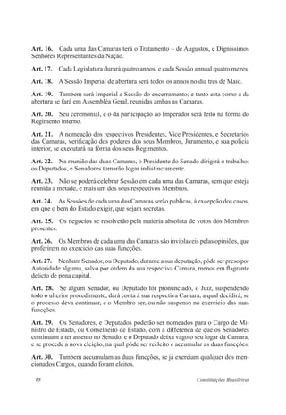 68 Constituições Brasileiras
Art. 16.  Cada uma das Camaras terá o Tratamento – de Augustos, e Dignissimos
Senhores Representantes da Nação.
Art. 17.  Cada Legislatura durará quatro annos, e cada Sessão annual quatro mezes.
Art. 18.  A Sessão Imperial de abertura será todos os annos no dia tres de Maio.
Art. 19.  Tambem será Imperial a Sessão do encerramento; e tanto esta como a da
abertura se fará em Assembléa Geral, reunidas ambas as Camaras.
Art. 20.  Seu ceremonial, e o da participação ao Imperador será feito na fórma do
Regimento interno.
Art. 21.  A nomeação dos respectivos Presidentes, Vice Presidentes, e Secretarios
das Camaras, verificação dos poderes dos seus Membros, Juramento, e sua policia
interior, se executará na fórma dos seus Regimentos.
Art. 22.  Na reunião das duas Camaras, o Presidente do Senado dirigirá o trabalho;
os Deputados, e Senadores tomarão logar indistinctamente.
Art. 23.  Não se poderá celebrar Sessão em cada uma das Camaras, sem que esteja
reunida a metade, e mais um dos seus respectivos Membros.
Art. 24.  As Sessões de cada uma das Camaras serão publicas, á excepção dos casos,
em que o bem do Estado exigir, que sejam secretas.
Art. 25.  Os negocios se resolverão pela maioria absoluta de votos dos Membros
presentes.
Art. 26.  Os Membros de cada uma das Camaras são inviolaveis pelas opiniões, que
proferirem no exercicio das suas funcções.
Art. 27.  Nenhum Senador, ou Deputado, durante a sua deputação, póde ser preso por
Autoridade alguma, salvo por ordem da sua respectiva Camara, menos em flagrante
delicto de pena capital.
Art. 28.  Se algum Senador, ou Deputado fôr pronunciado, o Juiz, suspendendo
todo o ulterior procedimento, dará conta á sua respectiva Camara, a qual decidirá, se
o processo deva continuar, e o Membro ser, ou não suspenso no exercicio das suas
funcções.
Art. 29.  Os Senadores, e Deputados poderão ser nomeados para o Cargo de Mi-
nistro de Estado, ou Conselheiro de Estado, com a differença de que os Senadores
continuam a ter assento no Senado, e o Deputado deixa vago o seu logar da Camara,
e se procede a nova eleição, na qual póde ser reeleito e accumular as duas funcções.
Art. 30.  Tambem accumulam as duas funcções, se já exerciam qualquer dos men-
cionados Cargos, quando foram eleitos.
 
