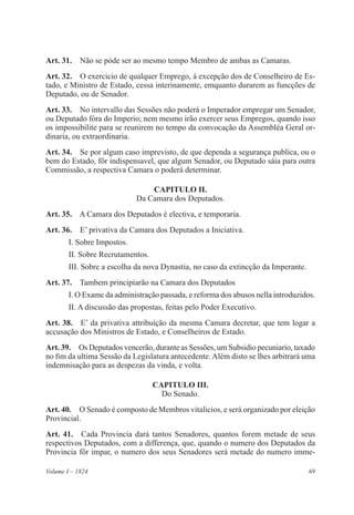 69Volume I – 1824
Art. 31.  Não se póde ser ao mesmo tempo Membro de ambas as Camaras.
Art. 32.  O exercicio de qualquer Emprego, á excepção dos de Conselheiro de Es-
tado, e Ministro de Estado, cessa interinamente, emquanto durarem as funcções de
Deputado, ou de Senador.
Art. 33.  No intervallo das Sessões não poderá o Imperador empregar um Senador,
ou Deputado fóra do Imperio; nem mesmo irão exercer seus Empregos, quando isso
os impossibilite para se reunirem no tempo da convocação da Assembléa Geral or-
dinaria, ou extraordinaria.
Art. 34.  Se por algum caso imprevisto, de que dependa a segurança publica, ou o
bem do Estado, fôr indispensavel, que algum Senador, ou Deputado sáia para outra
Commissão, a respectiva Camara o poderá determinar.
CAPITULO II.
Da Camara dos Deputados.
Art. 35.  A Camara dos Deputados é electiva, e temporaria.
Art. 36.  E’ privativa da Camara dos Deputados a Iniciativa.
I. Sobre Impostos.
II. Sobre Recrutamentos.
III. Sobre a escolha da nova Dynastia, no caso da extincção da Imperante.
Art. 37.  Tambem principiarão na Camara dos Deputados
I. O Exame da administração passada, e reforma dos abusos nella introduzidos.
II. A discussão das propostas, feitas pelo Poder Executivo.
Art. 38.  E’ da privativa attribuição da mesma Camara decretar, que tem logar a
accusação dos Ministros de Estado, e ConseIheiros de Estado.
Art. 39.  Os Deputados vencerão, durante as Sessões, um Subsidio pecuniario, taxado
no fim da ultima Sessão da Legislatura antecedente. Além disto se lhes arbitrará uma
indemnisação para as despezas da vinda, e volta.
CAPITULO III.
Do Senado.
Art. 40.  O Senado é composto de Membros vitalicios, e será organizado por eleição
Provincial.
Art. 41.  Cada Provincia dará tantos Senadores, quantos forem metade de seus
respectivos Deputados, com a differença, que, quando o numero dos Deputados da
Provincia fôr impar, o numero dos seus Senadores será metade do numero imme-
 