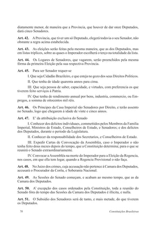 70 Constituições Brasileiras
diatamente menor, de maneira que a Provincia, que houver de dar onze Deputados,
dará cinco Senadores.
Art. 42.  AProvincia, que tiver um só Deputado, elegerá todavia o seu Senador, não
obstante a regra acima estabelecida.
Art. 43.  As eleições serão feitas pela mesma maneira, que as dos Deputados, mas
em listas triplices, sobre as quaes o Imperador escolherá o terço na totalidade da lista.
Art. 44.  Os Logares de Senadores, que vagarem, serão preenchidos pela mesma
fórma da primeira Eleição pela sua respectiva Provincia.
Art. 45.  Para ser Senador requer-se
I. Que seja Cidadão Brazileiro, e que esteja no gozo dos seus Direitos Politicos.
II. Que tenha de idade quarenta annos para cima.
III. Que seja pessoa de saber, capacidade, e virtudes, com preferencia os que
tiverem feito serviços á Patria.
IV. Que tenha de rendimento annual por bens, industria, commercio, ou Em-
pregos, a somma de oitocentos mil réis.
Art. 46.  Os Principes da Casa Imperial são Senadores por Direito, e terão assento
no Senado, logo que chegarem á idade de vinte e cinco annos.
Art. 47.  E’ da attribuição exclusiva do Senado
I. Conhecer dos delictos individuaes, commettidos pelos Membros da Familia
Imperial, Ministros de Estado, Conselheiros de Estado, e Senadores; e dos delictos
dos Deputados, durante o periodo da Legislatura.
II. Conhecer da responsabilidade dos Secretarios, e Conselheiros de Estado.
III. Expedir Cartas de Convocação da Assembléa, caso o Imperador o não
tenha feito dous mezes depois do tempo, que a Constituição determina; para o que se
reunirá o Senado extraordinariamente.
IV. Convocar aAssembléa na morte do Imperador para a Eleição da Regencia,
nos casos, em que ella tem logar, quando a Regencia Provisional o não faça.
Art. 48.  No Juizo dos crimes, cuja accusação não pertence á Camara dos Deputados,
accusará o Procurador da Corôa, e Soberania Nacional.
Art. 49.  As Sessões do Senado começam, e acabam ao mesmo tempo, que as da
Camara dos Deputados.
Art. 50.  A’ excepção dos casos ordenados pela Constituição, toda a reunião do
Senado fóra do tempo das Sessões da Camara dos Deputados é illicita, e nulla.
Art. 51.  O Subsidio dos Senadores será de tanto, e mais metade, do que tiverem
os Deputados.
 