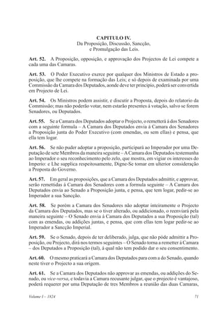 71Volume I – 1824
CAPITULO IV.
Da Proposição, Discussão, Sancção,
e Promulgação das Leis.
Art. 52.  A Proposição, opposição, e approvação dos Projectos de Lei compete a
cada uma das Camaras.
Art. 53.  O Poder Executivo exerce por qualquer dos Ministros de Estado a pro-
posição, que lhe compete na formação das Leis; e só depois de examinada por uma
Commissão da Camara dos Deputados, aonde deve ter principio, poderá ser convertida
em Projecto de Lei.
Art. 54.  Os Ministros podem assistir, e discutir a Proposta, depois do relatorio da
Commissão; mas não poderão votar, nem estarão presentes á votação, salvo se forem
Senadores, ou Deputados.
Art. 55.  Se a Camara dos Deputados adoptar o Projecto, o remetterá á dos Senadores
com a seguinte formula – A Camara dos Deputados envia á Camara dos Senadores
a Proposição junta do Poder Executivo (com emendas, ou sem ellas) e pensa, que
ella tem logar.
Art. 56.  Se não puder adoptar a proposição, participará ao Imperador por uma De-
putação de sete Membros da maneira seguinte –ACamara dos Deputados testemunha
ao Imperador o seu reconhecimento pelo zelo, que mostra, em vigiar os interesses do
Imperio: e Lhe supplica respeitosamente, Digne-Se tomar em ulterior consideração
a Proposta do Governo.
Art. 57.  Em geral as proposições, que a Camara dos Deputados admittir, e approvar,
serão remettidas á Camara dos Senadores com a formula seguinte – A Camara dos
Deputados envia ao Senado a Proposição junta, e pensa, que tem logar, pedir-se ao
Imperador a sua Sancção.
Art. 58.  Se porém a Camara dos Senadores não adoptar inteiramente o Projecto
da Camara dos Deputados, mas se o tiver alterado, ou addicionado, o reenviará pela
maneira seguinte – O Senado envia á Camara dos Deputados a sua Proposição (tal)
com as emendas, ou addições juntas, e pensa, que com ellas tem logar pedir-se ao
Imperador a Sancção Imperial.
Art. 59.  Se o Senado, depois de ter deliberado, julga, que não póde admittir a Pro-
posição, ou Projecto, dirá nos termos seguintes – O Senado torna a remetter á Camara
– dos Deputados a Proposição (tal), á qual não tem podido dar o seu consentimento.
Art. 60.  O mesmo praticará a Camara dos Deputados para com a do Senado, quando
neste tiver o Projecto a sua origem.
Art. 61.  Se a Camara dos Deputados não approvar as emendas, ou addições do Se-
nado, ou vice-versa, e todavia a Camara recusante julgar, que o projecto é vantajoso,
poderá requerer por uma Deputação de tres Membros a reunião das duas Camaras,
 