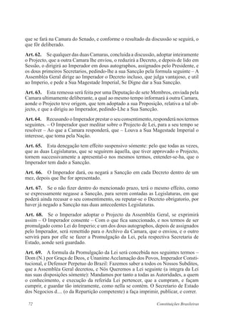 72 Constituições Brasileiras
que se fará na Camara do Senado, e conforme o resultado da discussão se seguirá, o
que fôr deliberado.
Art. 62.  Se qualquer das duas Camaras, concluida a discussão, adoptar inteiramente
o Projecto, que a outra Camara lhe enviou, o reduzirá a Decreto, e depois de lido em
Sessão, o dirigirá ao Imperador em dous autographos, assignados pelo Presidente, e
os dous primeiros Secretarios, pedindo-lhe a sua Sancção pela formula seguinte – A
Assembléa Geral dirige ao Imperador o Decreto incluso, que julga vantajoso, e util
ao Imperio, e pede a Sua Magestade Imperial, Se Digne dar a Sua Sancção.
Art. 63.  Esta remessa será feita por uma Deputação de sete Membros, enviada pela
Camara ultimamente deliberante, a qual ao mesmo tempo informará á outra Camara,
aonde o Projecto teve origem, que tem adoptado a sua Proposição, relativa a tal ob-
jecto, e que a dirigiu ao Imperador, pedindo-Lhe a Sua Sancção.
Art. 64.  Recusando o Imperador prestar o seu consentimento, responderá nos termos
seguintes. – O Imperador quer meditar sobre o Projecto de Lei, para a seu tempo se
resolver – Ao que a Camara responderá, que – Louva a Sua Magestade Imperial o
interesse, que toma pela Nação.
Art. 65.  Esta denegação tem effeito suspensivo sómente: pelo que todas as vezes,
que as duas Legislaturas, que se seguirem áquella, que tiver approvado o Projecto,
tornem successivamente a apresental-o nos mesmos termos, entender-se-ha, que o
Imperador tem dado a Sancção.
Art. 66.  O Imperador dará, ou negará a Sancção em cada Decreto dentro de um
mez, depois que lhe for apresentado.
Art. 67.  Se o não fizer dentro do mencionado prazo, terá o mesmo effeito, como
se expressamente negasse a Sancção, para serem contadas as Legislaturas, em que
poderá ainda recusar o seu consentimento, ou reputar-se o Decreto obrigatorio, por
haver já negado a Sancção nas duas antecedentes Legislaturas.
Art. 68.  Se o Imperador adoptar o Projecto da Assembléa Geral, se exprimirá
assim – O Imperador consente – Com o que fica sanccionado, e nos termos de ser
promulgado como Lei do Imperio; e um dos dous autographos, depois de assignados
pelo Imperador, será remettido para o Archivo da Camara, que o enviou, e o outro
servirá para por elle se fazer a Promulgação da Lei, pela respectiva Secretaria de
Estado, aonde será guardado.
Art. 69.  A formula da Promulgação da Lei será concebida nos seguintes termos –
Dom (N.) por Graça de Deos, e Unanime Acclamação dos Povos, Imperador Consti-
tucional, e Defensor Perpetuo do Brazil: Fazemos saber a todos os Nossos Subditos,
que a Assembléa Geral decretou, e Nós Queremos a Lei seguinte (a integra da Lei
nas suas disposições sómente): Mandamos por tanto a todas as Autoridades, a quem
o conhecimento, e execução da referida Lei pertencer, que a cumpram, e façam
cumprir, e guardar tão inteiramente, como nella se contém. O Secretario de Estado
dos Negocios d.... (o da Repartição competente) a faça imprimir, publicar, e correr.
 