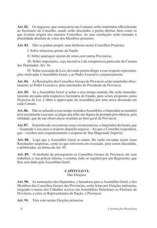 74 Constituições Brasileiras
Art. 82.  Os negocios, que começarem nas Camaras serão remettidos officialmente
ao Secretario do Conselho, aonde serão discutidos a portas abertas, bem como os
que tiverem origem nos mesmos Conselhos. As suas resoluções serão tomadas á
pluralidade absoluta de votos dos Membros presentes.
Art. 83.  Não se podem propôr, nem deliberar nestes Conselhos Projectos
I. Sobre interesses geraes da Nação.
II. Sobre quaesquer ajustes de umas com outras Provincias.
III. Sobre imposições, cuja iniciativa é da competencia particular da Camara
dos Deputados. Art. 36.
IV. Sobre execução de Leis, devendo porém dirigir a esse respeito representa-
ções motivadas á Assembléa Geral, e ao Poder Executivo conjunctamente.
Art. 84.  As Resoluções dos Conselhos Geraes de Provincia serão remettidas direc-
tamente ao Poder Executivo, pelo intermedio do Presidente da Provincia.
Art. 85.  Se a Assembléa Geral se achar a esse tempo reunida, lhe serão immedia-
tamente enviadas pela respectiva Secretaria de Estado, para serem propostas como
Projectos de Lei, e obter a approvação da Assembléa por uma unica discussão em
cada Camara.
Art. 86.  Não se achando a esse tempo reunida aAssembléa, o Imperador as mandará
provisoriamente executar, se julgar que ellas são dignas de prompta providencia, pela
utilidade, que de sua observancia resultará ao bem geral da Provincia.
Art. 87.  Se porém não occorrerem essas circumstancias, o Imperador declarará, que
– Suspende o seu juizo a respeito daquelle negocio – Ao que o Conselho responderá,
que – recebeu mui respeitosamente a resposta de Sua Magestade Imperial.
Art. 88. Logo que a Assembléa Geral se reunir, lhe serão enviadas assim essas
Resoluções suspensas, como as que estiverem em execução, para serem discutidas,
e deliberadas, na fórma do Art. 85.
Art. 89.  O methodo de proseguirem os Conselhos Geraes de Provincia em seus
trabalhos, e sua policia interna, e externa, tudo se regulará por um Regimento, que
lhes será dado pela Assembléa Geral.
CAPITULO VI.
Das Eleições.
Art. 90.  As nomeações dos Deputados, e Senadores para a Assembléa Geral, e dos
Membros dos Conselhos Geraes das Provincias, serão feitas por Eleições indirectas,
elegendo a massa dos Cidadãos activos em Assembléas Parochiaes os Eleitores de
Provincia, e estes os Representantes da Nação, e Provincia.
Art. 91.  Têm voto nestas Eleições primarias
 
