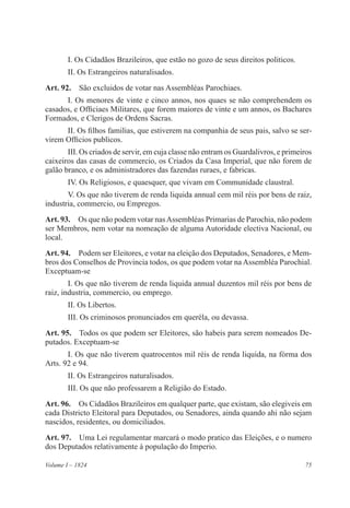 75Volume I – 1824
I. Os Cidadãos Brazileiros, que estão no gozo de seus direitos politicos.
II. Os Estrangeiros naturalisados.
Art. 92.  São excluidos de votar nas Assembléas Parochiaes.
I. Os menores de vinte e cinco annos, nos quaes se não comprehendem os
casados, e Officiaes Militares, que forem maiores de vinte e um annos, os Bachares
Formados, e Clerigos de Ordens Sacras.
II. Os filhos familias, que estiverem na companhia de seus pais, salvo se ser-
virem Officios publicos.
III. Os criados de servir, em cuja classe não entram os Guardalivros, e primeiros
caixeiros das casas de commercio, os Criados da Casa Imperial, que não forem de
galão branco, e os administradores das fazendas ruraes, e fabricas.
IV. Os Religiosos, e quaesquer, que vivam em Communidade claustral.
V. Os que não tiverem de renda liquida annual cem mil réis por bens de raiz,
industria, commercio, ou Empregos.
Art. 93.  Os que não podem votar nasAssembléas Primarias de Parochia, não podem
ser Membros, nem votar na nomeação de alguma Autoridade electiva Nacional, ou
local.
Art. 94.  Podem ser Eleitores, e votar na eleição dos Deputados, Senadores, e Mem-
bros dos Conselhos de Provincia todos, os que podem votar na Assembléa Parochial.
Exceptuam-se
I. Os que não tiverem de renda liquida annual duzentos mil réis por bens de
raiz, industria, commercio, ou emprego.
II. Os Libertos.
III. Os criminosos pronunciados em queréla, ou devassa.
Art. 95.  Todos os que podem ser Eleitores, são habeis para serem nomeados De-
putados. Exceptuam-se
I. Os que não tiverem quatrocentos mil réis de renda liquida, na fórma dos
Arts. 92 e 94.
II. Os Estrangeiros naturalisados.
III. Os que não professarem a Religião do Estado.
Art. 96.  Os Cidadãos Brazileiros em qualquer parte, que existam, são elegiveis em
cada Districto Eleitoral para Deputados, ou Senadores, ainda quando ahi não sejam
nascidos, residentes, ou domiciliados.
Art. 97. Uma Lei regulamentar marcará o modo pratico das Eleições, e o numero
dos Deputados relativamente á população do Imperio.
 