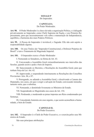76 Constituições Brasileiras
TITULO 5o
Do Imperador.
CAPITULO I.
Do Poder Moderador.
Art. 98.  O Poder Moderador é a chave de toda a organisação Politica, e é delegado
privativamente ao Imperador, como Chefe Supremo da Nação, e seu Primeiro Re-
presentante, para que incessantemente vele sobre a manutenção da Independencia,
equilibrio, e harmonia dos mais Poderes Politicos.
Art. 99.  A Pessoa do Imperador é inviolavel, e Sagrada: Elle não está sujeito a
responsabilidade alguma.
Art. 100.  Os seus Titulos são “Imperador Constitucional, e Defensor Perpetuo do
Brazil” e tem o Tratamento de Magestade Imperial.
Art. 101.  O Imperador exerce o Poder Moderador
I. Nomeando os Senadores, na fórma do Art. 43.
II. Convocando a Assembléa Geral extraordinariamente nos intervallos das
Sessões, quando assim o pede o bem do Imperio.
III. Sanccionando os Decretos, e Resoluções da Assembléa Geral, para que
tenham força de Lei: Art. 62.
IV. Approvando, e suspendendo interinamente as Resoluções dos Conselhos
Provinciaes: Arts. 86, e 87.
V. Prorogando, ou adiando a Assembléa Geral, e dissolvendo a Camara dos
Deputados, nos casos, em que o exigir a salvação do Estado; convocando immedia-
tamente outra, que a substitua.
VI. Nomeando, e demittindo livremente os Ministros de Estado.
VII. Suspendendo os Magistrados nos casos do Art. 154.
VIII. Perdoando, e moderando as penas impostas aos Réos condemnados por
Sentença.
IX. Concedendo Amnistia em caso urgente, e que assim aconselhem a huma-
nidade, e bem do Estado.
CAPITULO II.
Do Poder Executivo.
Art. 102.  O Imperador é o Chefe do Poder Executivo, e o exercita pelos seus Mi-
nistros de Estado.
São suas principaes attribuições
 