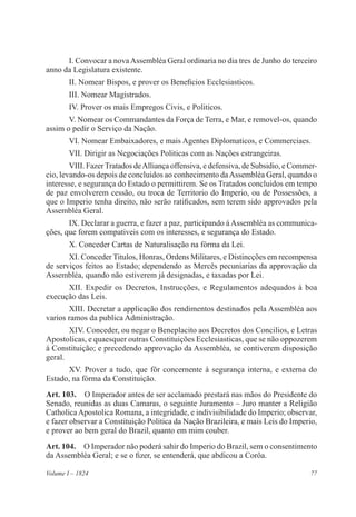 77Volume I – 1824
I. Convocar a novaAssembléa Geral ordinaria no dia tres de Junho do terceiro
anno da Legislatura existente.
II. Nomear Bispos, e prover os Beneficios Ecclesiasticos.
III. Nomear Magistrados.
IV. Prover os mais Empregos Civis, e Politicos.
V. Nomear os Commandantes da Força de Terra, e Mar, e removel-os, quando
assim o pedir o Serviço da Nação.
VI. Nomear Embaixadores, e mais Agentes Diplomaticos, e Commerciaes.
VII. Dirigir as Negociações Politicas com as Nações estrangeiras.
VIII. FazerTratados deAlliança offensiva, e defensiva, de Subsidio, e Commer-
cio, levando-os depois de concluidos ao conhecimento daAssembléa Geral, quando o
interesse, e segurança do Estado o permittirem. Se os Tratados concluidos em tempo
de paz envolverem cessão, ou troca de Territorio do Imperio, ou de Possessões, a
que o Imperio tenha direito, não serão ratificados, sem terem sido approvados pela
Assembléa Geral.
IX. Declarar a guerra, e fazer a paz, participando á Assembléa as communica-
ções, que forem compativeis com os interesses, e segurança do Estado.
X. Conceder Cartas de Naturalisação na fórma da Lei.
XI. Conceder Titulos, Honras, Ordens Militares, e Distincções em recompensa
de serviços feitos ao Estado; dependendo as Mercês pecuniarias da approvação da
Assembléa, quando não estiverem já designadas, e taxadas por Lei.
XII. Expedir os Decretos, Instrucções, e Regulamentos adequados á boa
execução das Leis.
XIII. Decretar a applicação dos rendimentos destinados pela Assembléa aos
varios ramos da publica Administração.
XIV. Conceder, ou negar o Beneplacito aos Decretos dos Concilios, e Letras
Apostolicas, e quaesquer outras Constituições Ecclesiasticas, que se não oppozerem
á Constituição; e precedendo approvação da Assembléa, se contiverem disposição
geral.
XV. Prover a tudo, que fôr concernente á segurança interna, e externa do
Estado, na fórma da Constituição.
Art. 103.  O Imperador antes de ser acclamado prestará nas mãos do Presidente do
Senado, reunidas as duas Camaras, o seguinte Juramento – Juro manter a Religião
CatholicaApostolica Romana, a integridade, e indivisibilidade do Imperio; observar,
e fazer observar a Constituição Politica da Nação Brazileira, e mais Leis do Imperio,
e prover ao bem geral do Brazil, quanto em mim couber.
Art. 104.  O Imperador não poderá sahir do Imperio do Brazil, sem o consentimento
da Assembléa Geral; e se o fizer, se entenderá, que abdicou a Corôa.
 