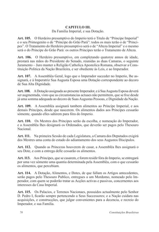 78 Constituições Brasileiras
CAPITULO III.
Da Familia Imperial, e sua Dotação.
Art. 105.  O Herdeiro presumptivo do Imperio terá o Titulo de “Principe Imperial”
e o seu Primogenito o de “Principe do Grão Pará”: todos os mais terão o de “Princi-
pes”. O Tratamento do Herdeiro presumptivo será o de “Alteza Imperial” e o mesmo
será o do Principe do Grão Pará: os outros Principes terão o Tratamento de Alteza.
Art. 106.  O Herdeiro presumptivo, em completando quatorze annos de idade,
prestará nas mãos do Presidente do Senado, reunidas as duas Camaras, o seguinte
Juramento – Juro manter a Religião Catholica Apostolica Romana, observar a Cons-
tituição Politica da Nação Brazileira, e ser obediente ás Leis, e ao Imperador.
Art. 107.  A Assembléa Geral, logo que o Imperador succeder no Imperio, lhe as-
signará, e á Imperatriz Sua Augusta Esposa uma Dotação correspondente ao decoro
de Sua Alta Dignidade.
Art. 108.  ADotação assignada ao presente Imperador, e á SuaAugusta Esposa deverá
ser augmentada, visto que as circumstancias actuaes não permittem, que se fixe desde
já uma somma adequada ao decoro de SuasAugustas Pessoas, e Dignidade da Nação.
Art. 109.  A Assembléa assignará tambem alimentos ao Principe Imperial, e aos
demais Principes, desde que nascerem. Os alimentos dados aos Principes cessarão
sómente, quando elles sahirem para fóra do Imperio.
Art. 110.  Os Mestres dos Principes serão da escolha, e nomeação do Imperador,
e a Assembléa lhes designará os Ordenados, que deverão ser pagos pelo Thesouro
Nacional.
Art. 111.  Na primeira Sessão de cada Legislatura, a Camara dos Deputados exigirá
dos Mestres uma conta do estado do adiantamento dos seus Augustos Discipulos.
Art. 112.  Quando as Princezas houverem de casar, a Assembléa lhes assignará o
seu Dote, e com a entrega delle cessarão os alimentos.
Art. 113.  Aos Principes, que se casarem, e forem residir fóra do Imperio, se entregará
por uma vez sómente uma quantia determinada pela Assembléa, com o que cessarão
os alimentos, que percebiam.
Art. 114.  A Dotação, Alimentos, e Dotes, de que fallam os Artigos antecedentes,
serão pagos pelo Thesouro Publico, entregues a um Mordomo, nomeado pelo Im-
perador, com quem se poderão tratar as Acções activas e passivas, concernentes aos
interesses da Casa Imperial.
Art. 115.  Os Palacios, e Terrenos Nacionaes, possuidos actualmente pelo Senhor
D. Pedro I, ficarão sempre pertencendo a Seus Successores; e a Nação cuidara nas
acquisições, e construcções, que julgar convenientes para a decencia, e recreio do
Imperador, e sua Familia.
 