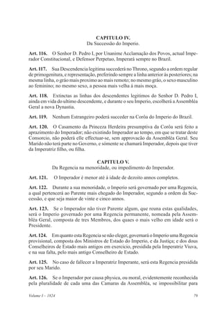 79Volume I – 1824
CAPITULO IV.
Da Successão do Imperio.
Art. 116.  O Senhor D. Pedro I, por Unanime Acclamação dos Povos, actual Impe-
rador Constitucional, e Defensor Perpetuo, Imperará sempre no Brazil.
Art. 117.  Sua Descendencia legitima succederá no Throno, segundo a ordem regular
de primogenitura, e representação, preferindo sempre a linha anterior ás posteriores; na
mesma linha, o gráo mais proximo ao mais remoto; no mesmo gráo, o sexo masculino
ao feminino; no mesmo sexo, a pessoa mais velha á mais moça.
Art. 118.  Extinctas as linhas dos descendentes legitimos do Senhor D. Pedro I,
ainda em vida do ultimo descendente, e durante o seu Imperio, escolherá aAssembléa
Geral a nova Dynastia.
Art. 119.  Nenhum Estrangeiro poderá succeder na Corôa do Imperio do Brazil.
Art. 120.  O Casamento da Princeza Herdeira presumptiva da Corôa será feito a
aprazimento do Imperador; não existindo Imperador ao tempo, em que se tratar deste
Consorcio, não poderá elle effectuar-se, sem approvacão da Assembléa Geral. Seu
Marido não terá parte no Governo, e sómente se chamará Imperador, depois que tiver
da Imperatriz filho, ou filha.
CAPITULO V.
Da Regencia na menoridade, ou impedimento do Imperador.
Art. 121.  O Imperador é menor até á idade de dezoito annos completos.
Art. 122.  Durante a sua menoridade, o Imperio será governado por uma Regencia,
a qual pertencerá ao Parente mais chegado do Imperador, segundo a ordem da Suc-
cessão, e que seja maior de vinte e cinco annos.
Art. 123.  Se o Imperador não tiver Parente algum, que reuna estas qualidades,
será o Imperio governado por uma Regencia permanente, nomeada pela Assem-
bléa Geral, composta de tres Membros, dos quaes o mais velho em idade será o
Presidente.
Art. 124.  Em quanto esta Regencia se não eleger, governará o Imperio uma Regencia
provisional, composta dos Ministros de Estado do Imperio, e da Justiça; e dos dous
Conselheiros de Estado mais antigos em exercicio, presidida pela Imperatriz Viuva,
e na sua falta, pelo mais antigo Conselheiro de Estado.
Art. 125.  No caso de fallecer a Imperatriz Imperante, será esta Regencia presidida
por seu Marido.
Art. 126.  Se o Imperador por causa physica, ou moral, evidentemente reconhecida
pela pluralidade de cada uma das Camaras da Assembléa, se impossibilitar para
 