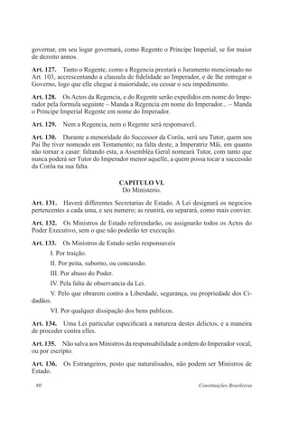 80 Constituições Brasileiras
governar, em seu logar governará, como Regente o Principe Imperial, se for maior
de dezoito annos.
Art. 127.  Tanto o Regente, como a Regencia prestará o Juramento mencionado no
Art. 103, accrescentando a clausula de fidelidade ao Imperador, e de lhe entregar o
Governo, logo que elle chegue á maioridade, ou cessar o seu impedimento.
Art. 128.  Os Actos da Regencia, e do Regente serão expedidos em nome do Impe-
rador pela formula seguinte – Manda a Regencia em nome do Imperador... – Manda
o Principe Imperial Regente em nome do Imperador.
Art. 129.  Nem a Regencia, nem o Regente será responsavel.
Art. 130.  Durante a menoridade do Successor da Corôa, será seu Tutor, quem seu
Pai lhe tiver nomeado em Testamento; na falta deste, a Imperatriz Mãi, em quanto
não tornar a casar: faltando esta, a Assembléa Geral nomeará Tutor, com tanto que
nunca poderá ser Tutor do Imperador menor aquelle, a quem possa tocar a successão
da Corôa na sua falta.
CAPITULO VI.
Do Ministerio.
Art. 131.  Haverá differentes Secretarias de Estado. A Lei designará os negocios
pertencentes a cada uma, e seu numero; as reunirá, ou separará, como mais convier.
Art. 132.  Os Ministros de Estado referendarão, ou assignarão todos os Actos do
Poder Executivo, sem o que não poderão ter execução.
Art. 133.  Os Ministros de Estado serão responsaveis
I. Por traição.
II. Por peita, suborno, ou concussão.
III. Por abuso do Poder.
IV. Pela falta de observancia da Lei.
V. Pelo que obrarem contra a Liberdade, segurança, ou propriedade dos Ci-
dadãos.
VI. Por qualquer dissipação dos bens publicos.
Art. 134.  Uma Lei particular especificará a natureza destes delictos, e a maneira
de proceder contra elles.
Art. 135.  Não salva aos Ministros da responsabilidade a ordem do Imperador vocal,
ou por escripto.
Art. 136.  Os Estrangeiros, posto que naturalisados, não podem ser Ministros de
Estado.
 