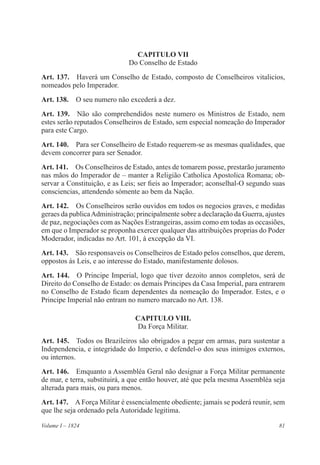 81Volume I – 1824
CAPITULO VII
Do Conselho de Estado
Art. 137.  Haverá um Conselho de Estado, composto de Conselheiros vitalicios,
nomeados pelo Imperador.
Art. 138.  O seu numero não excederá a dez.
Art. 139.  Não são comprehendidos neste numero os Ministros de Estado, nem
estes serão reputados Conselheiros de Estado, sem especial nomeação do Imperador
para este Cargo.
Art. 140.  Para ser Conselheiro de Estado requerem-se as mesmas qualidades, que
devem concorrer para ser Senador.
Art. 141.  Os Conselheiros de Estado, antes de tomarem posse, prestarão juramento
nas mãos do Imperador de – manter a Religião Catholica Apostolica Romana; ob-
servar a Constituição, e as Leis; ser fieis ao Imperador; aconselhal-O segundo suas
consciencias, attendendo sómente ao bem da Nação.
Art. 142.  Os Conselheiros serão ouvidos em todos os negocios graves, e medidas
geraes da publicaAdministração; principalmente sobre a declaração da Guerra, ajustes
de paz, negociações com as Nações Estrangeiras, assim como em todas as occasiões,
em que o Imperador se proponha exercer qualquer das attribuições proprias do Poder
Moderador, indicadas no Art. 101, á excepção da VI.
Art. 143.  São responsaveis os Conselheiros de Estado pelos conselhos, que derem,
oppostos ás Leis, e ao interesse do Estado, manifestamente dolosos.
Art. 144.  O Principe Imperial, logo que tiver dezoito annos completos, será de
Direito do Conselho de Estado: os demais Principes da Casa Imperial, para entrarem
no Conselho de Estado ficam dependentes da nomeação do Imperador. Estes, e o
Principe Imperial não entram no numero marcado no Art. 138.
CAPITULO VIII.
Da Força Militar.
Art. 145.  Todos os Brazileiros são obrigados a pegar em armas, para sustentar a
Independencia, e integridade do Imperio, e defendel-o dos seus inimigos externos,
ou internos.
Art. 146.  Emquanto a Assembléa Geral não designar a Força Militar permanente
de mar, e terra, substituirá, a que então houver, até que pela mesma Assembléa seja
alterada para mais, ou para menos.
Art. 147.  AForça Militar é essencialmente obediente; jamais se poderá reunir, sem
que lhe seja ordenado pela Autoridade legitima.
 