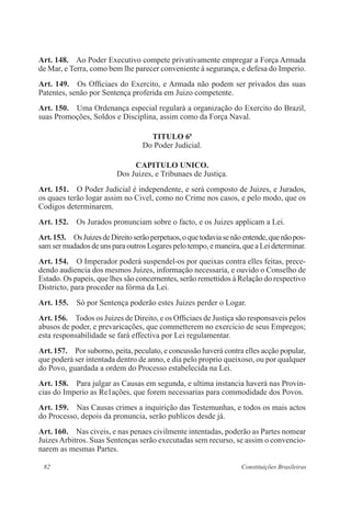 82 Constituições Brasileiras
Art. 148.  Ao Poder Executivo compete privativamente empregar a Força Armada
de Mar, e Terra, como bem lhe parecer conveniente á segurança, e defesa do Imperio.
Art. 149.  Os Officiaes do Exercito, e Armada não podem ser privados das suas
Patentes, senão por Sentença proferida em Juizo competente.
Art. 150. Uma Ordenança especial regulará a organização do Exercito do Brazil,
suas Promoções, Soldos e Disciplina, assim como da Força Naval.
TITULO 6o
Do Poder Judicial.
CAPITULO UNICO.
Dos Juizes, e Tribunaes de Justiça.
Art. 151.  O Poder Judicial é independente, e será composto de Juizes, e Jurados,
os quaes terão logar assim no Civel, como no Crime nos casos, e pelo modo, que os
Codigos determinarem.
Art. 152.  Os Jurados pronunciam sobre o facto, e os Juizes applicam a Lei.
Art.153.  OsJuizesdeDireitoserãoperpetuos,oquetodaviasenãoentende,quenãopos-
sam ser mudados de uns para outros Logares pelo tempo, e maneira, que a Lei determinar.
Art. 154.  O Imperador poderá suspendel-os por queixas contra elles feitas, prece-
dendo audiencia dos mesmos Juizes, informação necessaria, e ouvido o Conselho de
Estado. Os papeis, que lhes são concernentes, serão remettidos á Relação do respectivo
Districto, para proceder na fórma da Lei.
Art. 155.  Só por Sentença poderão estes Juizes perder o Logar.
Art. 156.  Todos os Juizes de Direito, e os Officiaes de Justiça são responsaveis pelos
abusos de poder, e prevaricações, que commetterem no exercicio de seus Empregos;
esta responsabilidade se fará effectiva por Lei regulamentar.
Art. 157.  Por suborno, peita, peculato, e concussão haverá contra elles acção popular,
que poderá ser intentada dentro de anno, e dia pelo proprio queixoso, ou por qualquer
do Povo, guardada a ordem do Processo estabelecida na Lei.
Art. 158.  Para julgar as Causas em segunda, e ultima instancia haverá nas Provin-
cias do Imperio as Re1ações, que forem necessarias para commodidade dos Povos.
Art. 159.  Nas Causas crimes a inquirição das Testemunhas, e todos os mais actos
do Processo, depois da pronuncia, serão publicos desde já.
Art. 160.  Nas civeis, e nas penaes civilmente intentadas, poderão as Partes nomear
JuizesArbitros. Suas Sentenças serão executadas sem recurso, se assim o convencio-
narem as mesmas Partes.
 