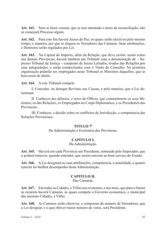 83Volume I – 1824
Art. 161.  Sem se fazer constar, que se tem intentado o meio da reconciliação, não
se começará Processo algum.
Art. 162.  Para este fim haverá Juizes de Paz, os quaes serão electivos pelo mesmo
tempo, e maneira, por que se elegem os Vereadores das Camaras. Suas attribuições,
e Districtos serão regulados por Lei.
Art. 163.  Na Capital do Imperio, além da Relação, que deve existir, assim como
nas demais Provincias, haverá tambem um Tribunal com a denominação de – Su-
premo Tribunal de Justiça – composto de Juizes Letrados, tirados das Relações por
suas antiguidades; e serão condecorados com o Titulo do Conselho. Na primeira
organisação poderão ser empregados neste Tribunal os Ministros daquelles, que se
houverem de abolir.
Art. 164.  A este Tribunal compete
I. Conceder, ou denegar Revistas nas Causas, e pela maneira, que a Lei de-
terminar.
II. Conhecer dos delictos, e erros do Officio, que commetterem os seus Mi-
nistros, os das Relações, os Empregados no Corpo Diplomatico, e os Presidentes das
Provincias.
III. Conhecer, e decidir sobre os conflictos de Jurisdicção, e competencia das
Relações Provinciaes.
TITULO 7o
Da Administração e Economia das Provincias.
CAPITULO I.
Da Administração.
Art. 165.  Haverá em cada Provincia um Presidente, nomeado pelo Imperador, que
o poderá remover, quando entender, que assim convem ao bom serviço do Estado.
Art. 166.  A Lei designará as suas attribuições, competencia, e autoridade, e quanto
convier no melhor desempenho desta Administração.
CAPITULO II.
Das Camaras.
Art. 167.  Em todas as Cidades, e Villas ora existentes, e nas mais, que para o futuro
se crearem haverá Camaras, ás quaes compete o Governo economico, e municipal
das mesmas Cidades, e Villas.
Art. 168.  As Camaras serão electivas, e compostas do numero de Vereadores, que
a Lei designar, e o que obtiver maior numero de votos, será Presidente.
 