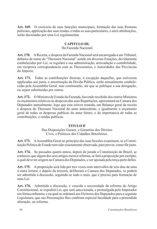 84 Constituições Brasileiras
Art. 169.  O exercicio de suas funcções municipaes, formação das suas Posturas
policiaes, applicação das suas rendas, e todas as suas particulares, e uteis attribuições,
serão decretadas por uma Lei regulamentar.
CAPITULO III.
Da Fazenda Nacional.
Art. 170.  AReceita, e despeza da Fazenda Nacional será encarregada a um Tribunal,
debaixo de nome de “Thesouro Nacional” aonde em diversas Estações, devidamente
estabelecidas por Lei, se regulará a sua administração, arrecadação e contabilidade,
em reciproca correspondencia com as Thesourarias, e Autoridades das Provincias
do Imperio.
Art. 171.  Todas as contribuições directas, á excepção daquellas, que estiverem
applicadas aos juros, e amortisação da Divida Publica, serão annualmente estabele-
cidas pela Assembléa Geral, mas continuarão, até que se publique a sua derogação,
ou sejam substituidas por outras.
Art. 172.  O Ministro de Estado da Fazenda, havendo recebido dos outros Ministros
os orçamentos relativos ás despezas das suas Repartições, apresentará na Camara dos
Deputados annualmente, logo que esta estiver reunida, um Balanço geral da receita
e despeza do Thesouro Nacional do anno antecedente, e igualmente o orçamento
geral de todas as despezas publicas do anno futuro, e da importancia de todas as
contribuições, e rendas publicas.
TITULO 8o
Das Disposições Geraes, e Garantias dos Direitos
Civis, e Politicos dos Cidadãos Brazileiros.
Art. 173.  AAssembléa Geral no principio das suas Sessões examinará, se a Consti-
tuição Politica do Estado tem sido exactamente observada, para prover, como fôr justo.
Art. 174.  Se passados quatro annos, depois de jurada a Constituição do Brazil, se
conhecer, que algum dos seus artigos merece reforma, se fará a proposição por escripto,
a qual deve ter origem na Camara dos Deputados, e ser apoiada pela terça parte delles.
Art. 175.  A proposição será lida por tres vezes com intervallos de seis dias de uma
á outra leitura; e depois da terceira, deliberará a Camara dos Deputados, se poderá
ser admittida á discussão, seguindo-se tudo o mais, que é preciso para formação de
uma Lei.
Art. 176.  Admittida a discussão, e vencida a necessidade da reforma do Artigo
Constitucional, se expedirá Lei, que será sanccionada, e promulgada pelo Imperador
em fórma ordinaria; e na qual se ordenará aos Eleitores dos Deputados para a seguinte
Legislatura, que nas Procurações lhes confiram especial faculdade para a pretendida
alteração, ou reforma.
 
