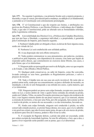 85Volume I – 1824
Art. 177.  Na seguinte Legislatura, e na primeira Sessão será a materia proposta, e
discutida, e o que se vencer, prevalecerá para a mudança, ou addição á Lei fundamental;
e juntando-se á Constituição será solemnemente promulgada.
Art. 178.  E’ só Constitucional o que diz respeito aos limites, e attribuições res-
pectivas dos Poderes Politicos, e aos Direitos Politicos, e individuaes dos Cidadãos.
Tudo, o que não é Constitucional, póde ser alterado sem as formalidades referidas,
pelas Legislaturas ordinarias.
Art. 179.  Ainviolabilidade dos Direitos Civis, e Politicos dos Cidadãos Brazileiros,
que tem por base a liberdade, a segurança individual, e a propriedade, é garantida
pela Constituição do Imperio, pela maneira seguinte.
I. Nenhum Cidadão póde ser obrigado a fazer, ou deixar de fazer alguma cousa,
senão em virtude da Lei.
II. Nenhuma Lei será estabelecida sem utilidade publica.
III. A sua disposição não terá effeito retroactivo.
IV. Todos podem communicar os seus pensamentos, por palavras, escriptos,
e publical-os pela Imprensa, sem dependencia de censura; com tanto que hajam de
responder pelos abusos, que commetterem no exercicio deste Direito, nos casos, e
pela fórma, que a Lei determinar.
V. Ninguem póde ser perseguido por motivo de Religião, uma vez que respeite
a do Estado, e não offenda a Moral Publica.
VI. Qualquer póde conservar-se, ou sahir do Imperio, como lhe convenha,
levando comsigo os seus bens, guardados os Regulamentos policiaes, e salvo o
prejuizo de terceiro.
VII. Todo o Cidadão tem em sua casa um asylo inviolavel. De noite não se
poderá entrar nella, senão por seu consentimento, ou para o defender de incendio, ou
inundação; e de dia só será franqueada a sua entrada nos casos, e pela maneira, que
a Lei determinar.
VIII. Ninguem poderá ser preso sem culpa formada, excepto nos casos decla-
rados na Lei; e nestes dentro de vinte e quatro horas contadas da entrada na prisão,
sendo em Cidades, Villas, ou outras Povoações proximas aos logares da residencia do
Juiz; e nos logares remotos dentro de um prazo razoavel, que a Lei marcará, attenta
a extensão do territorio, o Juiz por uma Nota, por elle assignada, fará constar ao Réo
o motivo da prisão, os nomes do seu accusador, e os das testemunhas, havendo-as.
IX. Ainda com culpa formada, ninguem será conduzido á prisão, ou nella
conservado estando já preso, se prestar fiança idonea, nos casos, que a Lei a admitte:
e em geral nos crimes, que não tiverem maior pena, do que a de seis mezes de prisão,
ou desterro para fóra da Comarca, poderá o Réo livrar-se solto.
X. A’ excepção de flagrante delicto, a prisão não póde ser executada, senão
por ordem escripta da Autoridade legitima. Se esta fôr arbitraria, o Juiz, que a deu, e
quem a tiver requerido serão punidos com as penas, que a Lei determinar.
 