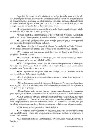 86 Constituições Brasileiras
O que fica disposto acerca da prisão antes de culpa formada, não comprehende
as Ordenanças Militares, estabelecidas como necessarias á disciplina, e recrutamento
do Exercito; nem os casos, que não são puramente criminaes, e em que a Lei determina
todavia a prisão de alguma pessoa, por desobedecer aos mandados da Justiça, ou não
cumprir alguma obrigação dentro de determinado prazo.
XI. Ninguem será sentenciado, senão pelaAutoridade competente, por virtude
de Lei anterior, e na fórma por ella prescripta.
XII.Será mantida a independencia do Poder Judicial. Nenhuma Autoridade
poderá avocar as Causas pendentes, sustal-as, ou fazer reviver os Processos findos.
XIII. A Lei será igual para todos, quer proteja, quer castigue, e recompensará
em proporção dos merecimentos de cada um.
XIV. Todo o cidadão pode ser admittido aos Cargos Publicos Civis, Politicos,
ou Militares, sem outra differença, que não seja a dos seus talentos, e virtudes.
XV. Ninguem será exempto de contribuir para as despezas do Estado em
proporção dos seus haveres.
XVI. Ficam abolidos todos os Privilegios, que não forem essencial, e inteira-
mente ligados aos Cargos, por utilidade publica.
XVII. A’ excepção das Causas, que por sua natureza pertencem a Juizos par-
ticulares, na conformidade das Leis, não haverá Foro privilegiado, nem Commissões
especiaes nas Causas civeis, ou crimes.
XVIII. Organizar-se-ha quanto antes um Codigo Civil, e Criminal, fundado
nas solidas bases da Justiça, e Equidade.
XIX. Desde já ficam abolidos os açoites, a tortura, a marca de ferro quente, e
todas as mais penas crueis.
XX. Nenhuma pena passará da pessoa do delinquente. Por tanto não haverá em
caso algum confiscação de bens, nem a infamia do Réo se transmittirá aos parentes
em qualquer gráo, que seja.
XXI.As Cadêas serão seguras, limpas, e bem arejadas, havendo diversas casas
para separação dos Réos, conforme suas circumstancias, e natureza dos seus crimes.
XXII. E’garantido o Direito de Propriedade em toda a sua plenitude. Se o bem
publico legalmente verificado exigir o uso, e emprego da Propriedade do Cidadão,
será elle préviamente indemnisado do valor della. A Lei marcará os casos, em que
terá logar esta unica excepção, e dará as regras para se determinar a indemnisação.
XXIII. Tambem fica garantida a Divida Publica.
XXIV. Nenhum genero de trabalho, de cultura, industria, ou commercio póde
ser prohibido, uma vez que não se opponha aos costumes publicos, á segurança, e
saude dos Cidadãos.
XXV. Ficam abolidas as Corporações de Officios, seus Juizes, Escrivães, e
Mestres.
 