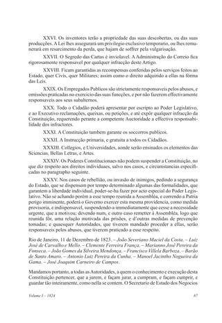87Volume I – 1824
XXVI. Os inventores terão a propriedade das suas descobertas, ou das suas
producções.ALei lhes assegurará um privilegio exclusivo temporario, ou lhes remu-
nerará em resarcimento da perda, que hajam de soffrer pela vulgarisação.
XXVII. O Segredo das Cartas é inviolavel. A Administração do Correio fica
rigorosamente responsavel por qualquer infracção deste Artigo.
XXVIII. Ficam garantidas as recompensas conferidas pelos serviços feitos ao
Estado, quer Civis, quer Militares; assim como o direito adquirido a ellas na fórma
das Leis.
XXIX. Os Empregados Publicos são strictamente responsaveis pelos abusos, e
omissões praticadas no exercicio das suas funcções, e por não fazerem effectivamente
responsaveis aos seus subalternos.
XXX. Todo o Cidadão poderá apresentar por escripto ao Poder Legislativo,
e ao Executivo reclamações, queixas, ou petições, e até expôr qualquer infracção da
Constituição, requerendo perante a competente Auctoridade a effectiva responsabi-
lidade dos infractores.
XXXI. A Constituição tambem garante os soccorros publicos.
XXXII. A Instrucção primaria, e gratuita a todos os Cidadãos.
XXXIII. Collegios, e Universidades, aonde serão ensinados os elementos das
Sciencias, Bellas Letras, e Artes.
XXXIV. Os Poderes Constitucionaes não podem suspender a Constituição, no
que diz respeito aos direitos individuaes, salvo nos casos, e circumstancias especifi-
cadas no paragrapho seguinte.
XXXV. Nos casos de rebellião, ou invasão de inimigos, pedindo a segurança
do Estado, que se dispensem por tempo determinado algumas das formalidades, que
garantem a liberdade individual, poder-se-ha fazer por acto especial do Poder Legis-
lativo. Não se achando porém a esse tempo reunida a Assembléa, e correndo a Patria
perigo imminente, poderá o Governo exercer esta mesma providencia, como medida
provisoria, e indispensavel, suspendendo-a immediatamente que cesse a necessidade
urgente, que a motivou; devendo num, e outro caso remetter á Assembléa, logo que
reunida fôr, uma relação motivada das prisões, e d’outras medidas de prevenção
tomadas; e quaesquer Autoridades, que tiverem mandado proceder a ellas, serão
responsaveis pelos abusos, que tiverem praticado a esse respeito.
Rio de Janeiro, 11 de Dezembro de 1823. – João Severiano Maciel da Costa. – Luiz
José de Carvalho e Mello. – Clemente Ferreira França. – Marianno José Pereira da
Fonseca. – João Gomes da Silveira Mendonça. – Francisco Villela Barboza. – Barão
de Santo Amaro. – Antonio Luiz Pereira da Cunha. – Manoel Jacintho Nogueira da
Gama. – José Joaquim Carneiro de Campos.
Mandamos portanto, a todas asAutoridades, a quem o conhecimento e execução desta
Constituição pertencer, que a jurem, e façam jurar, a cumpram, e façam cumprir, e
guardar tão inteiramente, como nella se contem. O Secretario de Estado dos Negocios
 