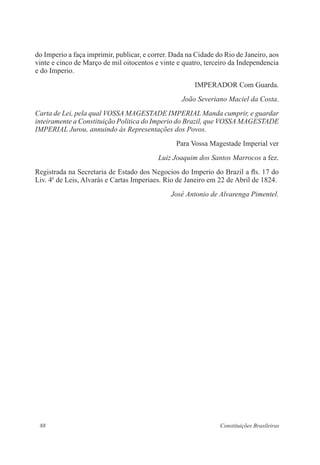 88 Constituições Brasileiras
do Imperio a faça imprimir, publicar, e correr. Dada na Cidade do Rio de Janeiro, aos
vinte e cinco de Março de mil oitocentos e vinte e quatro, terceiro da Independencia
e do Imperio.
IMPERADOR Com Guarda.
João Severiano Maciel da Costa.
Carta de Lei, pela qual VOSSA MAGESTADE IMPERIAL Manda cumprir, e guardar
inteiramente a Constituição Politica do Imperio do Brazil, que VOSSA MAGESTADE
IMPERIAL Jurou, annuindo às Representações dos Povos.
Para Vossa Magestade Imperial ver
Luiz Joaquim dos Santos Marrocos a fez.
Registrada na Secretaria de Estado dos Negocios do Imperio do Brazil a fls. 17 do
Liv. 4o
de Leis, Alvarás e Cartas Imperiaes. Rio de Janeiro em 22 de Abril de 1824.
José Antonio de Alvarenga Pimentel.
 