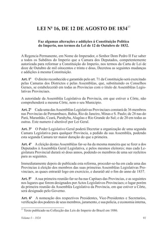91Volume I – 1824
LEI No
16, DE 12 DE AGOSTO DE 183437
Faz algumas alterações e addições á Constituição Politica
do Imperio, nos termos da Lei de 12 de Outubro de 1832.
A Regencia Permanente, em Nome do Imperador, o Senhor Dom Pedro II Faz saber
a todos os Subditos do Imperio que a Camara dos Deputados, competentemente
autorizada para reformar a Constituição do Imperio, nos termos da Carta de Lei de
doze de Outubro de mil oitocentos e trinta e dous, Decretou as seguintes mudanças
e addições á mesma Constituição.
Art. 1o
  O direito reconhecido e garantido pelo art. 71 da Constituição será exercitado
pelas Camaras dos Districtos e pelas Assembléas, que, substituindo os Conselhos
Geraes, se estabeleceráõ em todas as Provincias com o titulo de Assembléas Legis-
lativas Provinciaes.
A autoridade da Assembléa Legislativa da Provincia, em que estiver a Côrte, não
comprehenderá a mesma Côrte, nem o seu Municipio.
Art. 2o
  Cada uma dasAssembléas Legislativas Provinciaes constará de 36 membros
nas Provincias de Pernambuco, Bahia, Rio de Janeiro, Minas e S. Paulo; de 28 nas do
Pará, Maranhão, Ceará, Parahyba, Alagôas e Rio Grande do Sul; e de 20 em todas as
outras. Este numero é alterável por Lei Geral.
Art. 3o
  O Poder Legislativo Geral poderá Decretar a organização de uma segunda
Camara Legislativa para qualquer Provincia, a pedido da sua Assembléa, podendo
esta segunda Camara ter maior duração do que a primeira.
Art. 4o
  A eleição destas Assembléas far-se-ha da mesma maneira que se fizer a dos
Deputados á Assembléa Geral Legislativa, e pelos mesmos eleitores; mas cada Le-
gislatura Provincial durará só dous annos, podendo os membros de uma ser reeleitos
para as seguintes.
Immediatamente depois de publicada esta reforma, proceder-se-ha em cada uma das
Provincias á eleição dos membros das suas primeiras Assembléas Legislativas Pro-
vinciaes, as quaes entraráõ logo em exercicio, e duraráõ até o fim do anno de 1837.
Art. 5o
  A sua primeira reunião far-se-ha nas Capitaes das Provincias, e as seguintes
nos lugares que forem designados por Actos Legislativos Provinciaes; o lugar porém
da primeira reunião da Assembléa Legislativa da Provincia, em que estiver a Côrte,
será designado pelo Governo.
Art. 6o
  A nomeação dos respectivos Presidentes, Vice-Presidentes e Secretarios,
verificação dos poderes de seus membros, juramento, e sua policia, e economia interna,
37
Texto publicado na Collecção das Leis do Imperio do Brazil em 1886.
 