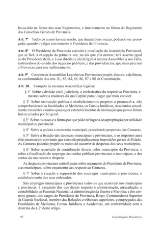 92 Constituições Brasileiras
far-se-hão na fórma dos seus Regimentos, e interinamente na fórma do Regimento
dos Conselhos Geraes de Provincia.
Art. 7o
  Todos os annos haverá sessão, que durará dous mezes, podendo ser proro-
gada, quando o julgar conveniente o Presidente da Provincia.
Art. 8o
  O Presidente da Provincia assistirá á installação da Assembléa Provincial,
que se fará, á excepção da primeira vez, no dia que ella marcar; terá assento igual
ao do Presidente della, e á sua direita; e ahi dirigirá á mesma Assembléa a sua Falla,
instruindo-a do estado dos negocios publicos, e das providencias, que mais precisar
a Provincia para seu melhoramento.
Art. 9o
  Compete ásAssembléas Legislativas Provinciaes propôr, discutir, e deliberar,
na conformidade dos arts. 81, 83, 84, 85, 86, 87 e 88 da Constituição.
Art. 10.  Compete ás mesmas Assembléas legislar:
§ 1o
  Sobre a divisão civil, judiciaria, e ecclesiastica da respectiva Provincia, e
mesmo sobre a mudança da sua Capital para o lugar que mais convier.
§ 2o
 Sobre instrucção publica e estabelecimentos proprios a promovel-a, não
comprehendendo as faculdades de Medicina, os Cursos Juridicos,Academias actual-
mente existentes e outros quaesquer estabelecimentos de instrucção que para o futuro
forem creados por lei geral.
§ 3o
  Sobre os casos e a fórma por que póde ter lugar a desapropriação por utilidade
municipal ou provincial.
§ 4o
  Sobre a policia e economia municipal, precedendo propostas das Camaras.
§ 5o
  Sobre a fixação das despezas municipaes e provinciaes, e os impostos para
ellas necessarios, com tanto que estes não prejudiquem as imposições geraes do Estado.
As Camaras poderão propôr os meios de occorrer ás despezas dos seus municipios.
§ 6o
  Sobre repartição da contribuição directa pelos municipios da Provincia, e
sobre a fiscalisação do emprego das rendas publicas provinciaes e municipaes, e das
contas da sua receita e despeza.
As despezas provinciaes serão fixadas sobre orçamento do Presidente da Provincia,
e as municipaes, sobre orçamento das respectivas Camaras.
§ 7o
 Sobre a creação e suppressão dos empregos municipaes e provinciaes, e
estabelecimento dos seus ordenados.
São empregos municipaes e provinciaes todos os que existirem nos municipios
e provincias, á excepção dos que dizem respeito á administração, arrecadação, e
contabilidade da Fazenda Nacional; á administração da Guerra e Marinha, e dos cor-
reios geraes; dos cargos de Presidente de Provincia, Bispo, Commandante Superior
da Guarda Nacional, membro das Relações e tribunaes superiores, e empregados das
Faculdades de Medicina, Cursos Juridicos e Academias, em conformidade com a
doutrina do § 2o
deste artigo.
 