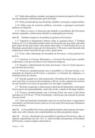 93Volume I – 1824
§ 8o
  Sobre obras publicas, estradas e navegação no interior da respectiva Provincia,
que não pertenção á administração geral do Estado.
§ 9o
  Sobre construcção de casas de prisão, trabalho e correcção, e regimen dellas.
§ 10. Sobre casas de soccorros publicos, conventos e quaesquer associações
politicas ou religiosas.
§ 11. Sobre os casos e a fórma por que poderão os presidentes das Provincias
nomear, suspender e ainda mesmo demittir os empregados provinciaes.
Art. 11.  Tambem compete ás Assembléas Legislativas Provinciaes:
§ 1o
 Organizar os Regimentos internos sobre as seguintes bases: 1a
Nenhum
Projecto de Lei ou Resolução poderá entrar em discussão sem que tenha sido dado
para ordem do dia, pelo menos vinte quatro horas antes; 2a
Cada Projeto de Lei, ou
Resolução, passará pelo menos por tres discussões; 3a
De uma a outra discussão não
poderá haver menor intervallo do que vinte e quatro horas.
§ 2o
  Fixar, sobre informação do Presidente da Provincia, a Força policial res-
pectiva.
§ 3o
 Autorizar as Camaras Municipaes e o Governo Provincial para contrahir
emprestimos, com que occorrão ás suas respectivas despezas.
§ 4o
  Regular a Administração dos bens provinciaes. Uma Lei Geral marcará o
que são bens provinciaes.
§ 5o
  Promover, cumulativamente com a Assembléa e o Governo Geraes, a or-
ganização da estatistica da Provincia, a catechese, e civilisação dos indigenas, e o
estabelecimento de colonias.
§ 6o
  Decidir, quando tiver sido pronunciado o Presidente da Provincia, ou quem
suas vezes fizer, se o processo deva continuar, e elle ser, ou não, suspenso do exercicio
de suas funcções, nos casos em que pelas Leis tem lugar a suspensão.
§ 7o
  Decretar a suspensão, e ainda mesmo a demissão do Magistrado, contra quem
houver queixa de responsabilidade, sendo elle ouvido, e dando-se-lhe lugar á defeza.
§ 8o
  Exercer, cumulativamente com o Governo Geral, nos casos e pela fórma
marcados no § 35 do art. 179 da Constituição, o direito que esta concede ao mesmo
Governo Geral.
§ 9o
  Velar na Guarda da Constituição e das Leis na sua Provincia, e representar á
Assembléa e ao Governo Geraes contra as Leis de outras Provincias que offenderem
os seus direitos.
Art. 12.  AsAssembléas Provinciaes não poderão legislar sobre impostos de impor-
tação, nem sobre objectos não comprehendidos nos dous precedentes artigos.
Art. 13.  As Leis, e Resoluções das Assembléas Legislativas Provinciaes, sobre os
objectos especificados nos arts. 10 e 11, serão enviadas directamente ao Presidente
da Provincia, a quem compete sanccional-as.
 
