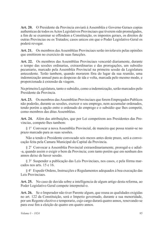 95Volume I – 1824
Art. 20.  O Presidente da Provincia enviará á Assembléa e Governo Geraes copias
authenticas de todos osActos Legislativos Provinciaes que tiverem sido promulgados,
a fim de se examinar se offendem a Constituição, os impostos geraes, os direitos de
outras Provincias ou os Tratados; casos unicos em que o Poder Legislativo Geral os
poderá revogar.
Art. 21.  Os membros das Assembléas Provinciaes serão inviolaveis pelas opiniões
que emittirem no exercicio de suas funcções.
Art. 22.  Os membros das Assembléas Provinciaes venceráõ diariamente, durante
o tempo das sessões ordinarias, extraordinarias e das prorogações, um subsidio
pecuniario, marcado pela Assembléa Provincial na primeira sessão da Legislatura
antecedente. Terão tambem, quando morarem fóra do lugar da sua reunião, uma
indemnização annual para as despezas de ida e volta, marcada pelo mesmo modo, e
proporcionada á extensão da viagem.
Na primeira Legislatura, tanto o subsidio, como a indemnização, serão marcados pelo
Presidente da Provincia.
Art. 23.  Os membros dasAssembléas Provinciaes que forem Empregados Publicos
não poderão, durante as sessões, exercer o seu emprego, nem accumular ordenados,
tendo porém a opção entre o ordenado do emprego e o subsidio que lhes competir,
como membros das ditas Assembléas.
Art. 24.  Além das attribuições, que por Lei competirem aos Presidentes das Pro-
vincias, compete-lhes tambem:
§ 1o
  Convocar a nova Assembléa Provincial, de maneira que possa reunir-se no
prazo marcado para as suas sessões.
Não a tendo o Presidente convocado seis mezes antes deste prazo, será a convo-
cação feita pela Camara Municipal da Capital da Provincia.
§ 2o
  Convocar a Assembléa Provincial extraordinariamente, prorogal-a e adial-
-a, quando assim o exigir o bem da Provincia; com tanto porém que em nenhum dos
annos deixe de haver sessão.
§ 3o
  Suspender a publicação das Leis Provinciaes, nos casos, e pela fórma mar-
cados nos arts. 15 e 16.
§ 4o
  Expedir Ordens, Instrucções e Regulamentos adequados á boa execução das
Leis Provinciaes.
Art. 25.  No caso de duvida sobre a intelligencia de algum artigo desta reforma, ao
Poder Legislativo Geral compete interpretal-o.
Art. 26.  Se o Imperador não tiver Parente algum, que reuna as qualidades exigidas
no art. 122 da Constituição, será o Imperio governado, durante a sua menoridade,
por um Regente electivo e temporario, cujo cargo durará quatro annos, renovando-se
para esse fim a eleição de quatro em quatro annos.
 
