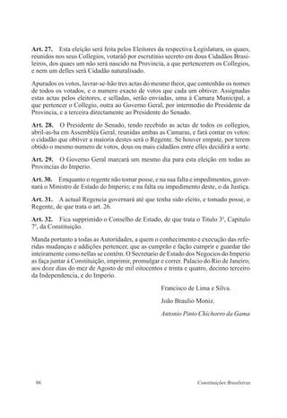 96 Constituições Brasileiras
Art. 27.  Esta eleição será feita pelos Eleitores da respectiva Legislatura, os quaes,
reunidos nos seus Collegios, votaráõ por escrutinio secreto em dous Cidadãos Brasi-
leiros, dos quaes um não será nascido na Provincia, a que pertencerem os Collegios,
e nem um delles será Cidadão naturalisado.
Apurados os votos, lavrar-se-hão tres actas do mesmo theor, que contenhão os nomes
de todos os votados, e o numero exacto de votos que cada um obtiver. Assignadas
estas actas pelos eleitores, e selladas, serão enviadas, uma á Camara Municipal, a
que pertencer o Collegio, outra ao Governo Geral, por intermedio do Presidente da
Provincia, e a terceira directamente ao Presidente do Senado.
Art. 28.  O Presidente do Senado, tendo recebido as actas de todos os collegios,
abril-as-ha em Assembléa Geral, reunidas ambas as Camaras, e fará contar os votos:
o cidadão que obtiver a maioria destes será o Regente. Se houver empate, por terem
obtido o mesmo numero de votos, dous ou mais cidadãos entre elles decidirá a sorte.
Art. 29.  O Governo Geral marcará um mesmo dia para esta eleição em todas as
Provincias do Imperio.
Art. 30.  Emquanto o regente não tomar posse, e na sua falta e impedimentos, gover-
nará o Ministro de Estado do Imperio; e na falta ou impedimento deste, o da Justiça.
Art. 31.  A actual Regencia governará até que tenha sido eleito, e tomado posse, o
Regente, de que trata o art. 26.
Art. 32.  Fica supprimido o Conselho de Estado, de que trata o Titulo 3o
, Capitulo
7o
, da Constituição.
Manda portanto a todas as Autoridades, a quem o conhecimento e execução das refe-
ridas mudanças e addições pertencer, que as cumprão e fação cumprir e guardar tão
inteiramente como nellas se contém. O Secretario de Estado dos Negocios do Imperio
as faça juntar á Constituição, imprimir, promulgar e correr. Palacio do Rio de Janeiro,
aos doze dias do mez de Agosto de mil oitocentos e trinta e quatro, decimo terceiro
da Independencia, e do Imperio.
Francisco de Lima e Silva.
João Braulio Moniz.
Antonio Pinto Chichorro da Gama
 