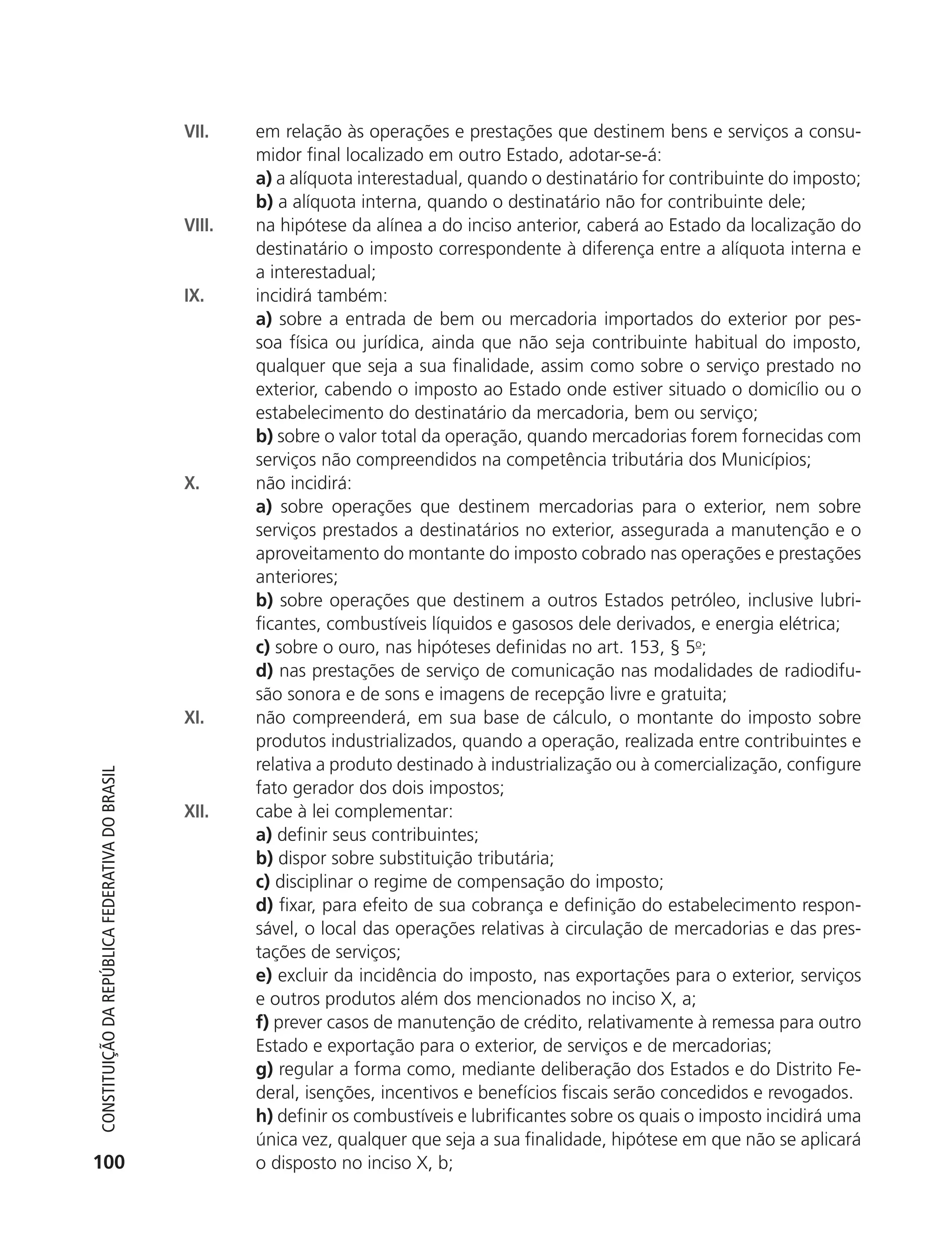 VII.    em relação às operações e prestações que destinem bens e serviços a consu-
                                                                    midor final localizado em outro Estado, adotar-se-á:
                                                                    a) a alíquota interestadual, quando o destinatário for contribuinte do imposto;
                                                                    b) a alíquota interna, quando o destinatário não for contribuinte dele;
                                                            VIII.   na hipótese da alínea a do inciso anterior, caberá ao Estado da localização do
                                                                    destinatário o imposto correspondente à diferença entre a alíquota interna e
                                                                    a interestadual;
                                                            IX.     incidirá também:
                                                                    a) sobre a entrada de bem ou mercadoria importados do exterior por pes-
                                                                    soa física ou jurídica, ainda que não seja contribuinte habitual do imposto,
                                                                    qualquer que seja a sua finalidade, assim como sobre o serviço prestado no
                                                                    exterior, cabendo o imposto ao Estado onde estiver situado o domicílio ou o
                                                                    estabelecimento do destinatário da mercadoria, bem ou serviço;
                                                                    b) sobre o valor total da operação, quando mercadorias forem fornecidas com
                                                                    serviços não compreendidos na competência tributária dos Municípios;
                                                            X.      não incidirá:
                                                                    a) sobre operações que destinem mercadorias para o exterior, nem sobre
                                                                    serviços prestados a destinatários no exterior, assegurada a manutenção e o
                                                                    aproveitamento do montante do imposto cobrado nas operações e prestações
                                                                    anteriores;
                                                                    b) sobre operações que destinem a outros Estados petróleo, inclusive lubri-
                                                                    ficantes, combustíveis líquidos e gasosos dele derivados, e energia elétrica;
                                                                    c) sobre o ouro, nas hipóteses definidas no art. 153, § 5o;
                                                                    d) nas prestações de serviço de comunicação nas modalidades de radiodifu-
                                                                    são sonora e de sons e imagens de recepção livre e gratuita;
                                                            XI.     não compreenderá, em sua base de cálculo, o montante do imposto sobre
                                                                    produtos industrializados, quando a operação, realizada entre contribuintes e
                                                                    relativa a produto destinado à industrialização ou à comercialização, configure
           Constituição da RepúbliCa FedeRativa do bRasil




                                                                    fato gerador dos dois impostos;
                                                            XII.    cabe à lei complementar:
                                                                    a) definir seus contribuintes;
                                                                    b) dispor sobre substituição tributária;
                                                                    c) disciplinar o regime de compensação do imposto;
                                                                    d) fixar, para efeito de sua cobrança e definição do estabelecimento respon-
                                                                    sável, o local das operações relativas à circulação de mercadorias e das pres-
                                                                    tações de serviços;
                                                                    e) excluir da incidência do imposto, nas exportações para o exterior, serviços
                                                                    e outros produtos além dos mencionados no inciso X, a;
                                                                    f) prever casos de manutenção de crédito, relativamente à remessa para outro
                                                                    Estado e exportação para o exterior, de serviços e de mercadorias;
                                                                    g) regular a forma como, mediante deliberação dos Estados e do Distrito Fe-
                                                                    deral, isenções, incentivos e benefícios fiscais serão concedidos e revogados.
                                                                    h) definir os combustíveis e lubrificantes sobre os quais o imposto incidirá uma
                                                                    única vez, qualquer que seja a sua finalidade, hipótese em que não se aplicará
          100                                                       o disposto no inciso X, b;




6003 - 37293001 miolo 1-236.indd 100                                                                                                          26/10/2011 10:11:53
 