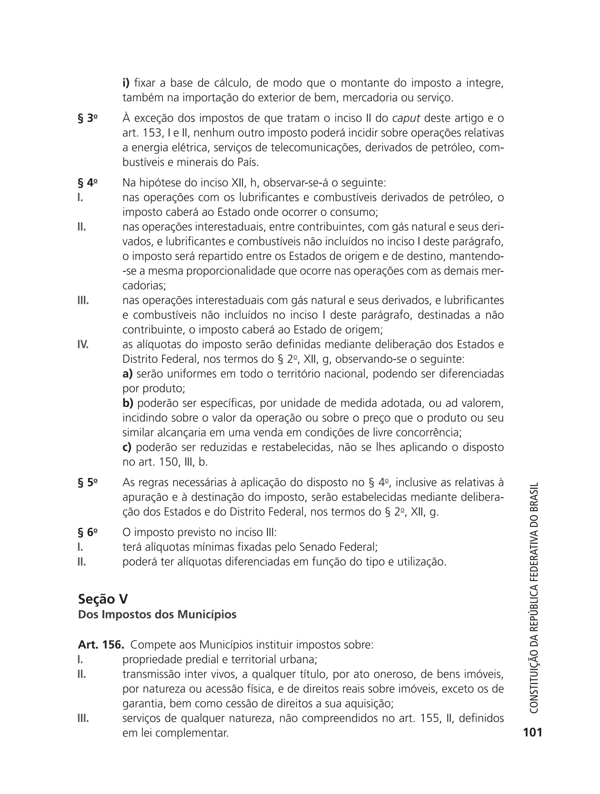 i) fixar a base de cálculo, de modo que o montante do imposto a integre,
                          também na importação do exterior de bem, mercadoria ou serviço.
               § 3o       À exceção dos impostos de que tratam o inciso II do caput deste artigo e o
                          art. 153, I e II, nenhum outro imposto poderá incidir sobre operações relativas
                          a energia elétrica, serviços de telecomunicações, derivados de petróleo, com-
                          bustíveis e minerais do País.
               § 4o       Na hipótese do inciso XII, h, observar-se-á o seguinte:
               I.         nas operações com os lubrificantes e combustíveis derivados de petróleo, o
                          imposto caberá ao Estado onde ocorrer o consumo;
               II.        nas operações interestaduais, entre contribuintes, com gás natural e seus deri-
                          vados, e lubrificantes e combustíveis não incluídos no inciso I deste parágrafo,
                          o imposto será repartido entre os Estados de origem e de destino, mantendo-
                          -se a mesma proporcionalidade que ocorre nas operações com as demais mer-
                          cadorias;
               III.       nas operações interestaduais com gás natural e seus derivados, e lubrificantes
                          e combustíveis não incluídos no inciso I deste parágrafo, destinadas a não
                          contribuinte, o imposto caberá ao Estado de origem;
               IV.        as alíquotas do imposto serão definidas mediante deliberação dos Estados e
                          Distrito Federal, nos termos do § 2o, XII, g, observando-se o seguinte:
                          a) serão uniformes em todo o território nacional, podendo ser diferenciadas
                          por produto;
                          b) poderão ser específicas, por unidade de medida adotada, ou ad valorem,
                          incidindo sobre o valor da operação ou sobre o preço que o produto ou seu
                          similar alcançaria em uma venda em condições de livre concorrência;
                          c) poderão ser reduzidas e restabelecidas, não se lhes aplicando o disposto
                          no art. 150, III, b.
               § 5o       As regras necessárias à aplicação do disposto no § 4o, inclusive as relativas à



                                                                                                                Constituição da RepúbliCa FedeRativa do bRasil
                          apuração e à destinação do imposto, serão estabelecidas mediante delibera-
                          ção dos Estados e do Distrito Federal, nos termos do § 2o, XII, g.
               § 6o       O imposto previsto no inciso III:
               I.         terá alíquotas mínimas fixadas pelo Senado Federal;
               II.        poderá ter alíquotas diferenciadas em função do tipo e utilização.


               Seção V
               Dos Impostos dos Municípios

               Art. 156. Compete aos Municípios instituir impostos sobre:
               I.      propriedade predial e territorial urbana;
               II.     transmissão inter vivos, a qualquer título, por ato oneroso, de bens imóveis,
                       por natureza ou acessão física, e de direitos reais sobre imóveis, exceto os de
                       garantia, bem como cessão de direitos a sua aquisição;
               III.    serviços de qualquer natureza, não compreendidos no art. 155, II, definidos
                       em lei complementar.                                                                   101




6003 - 37293001 miolo 1-236.indd 101                                                                         26/10/2011 10:11:53
 