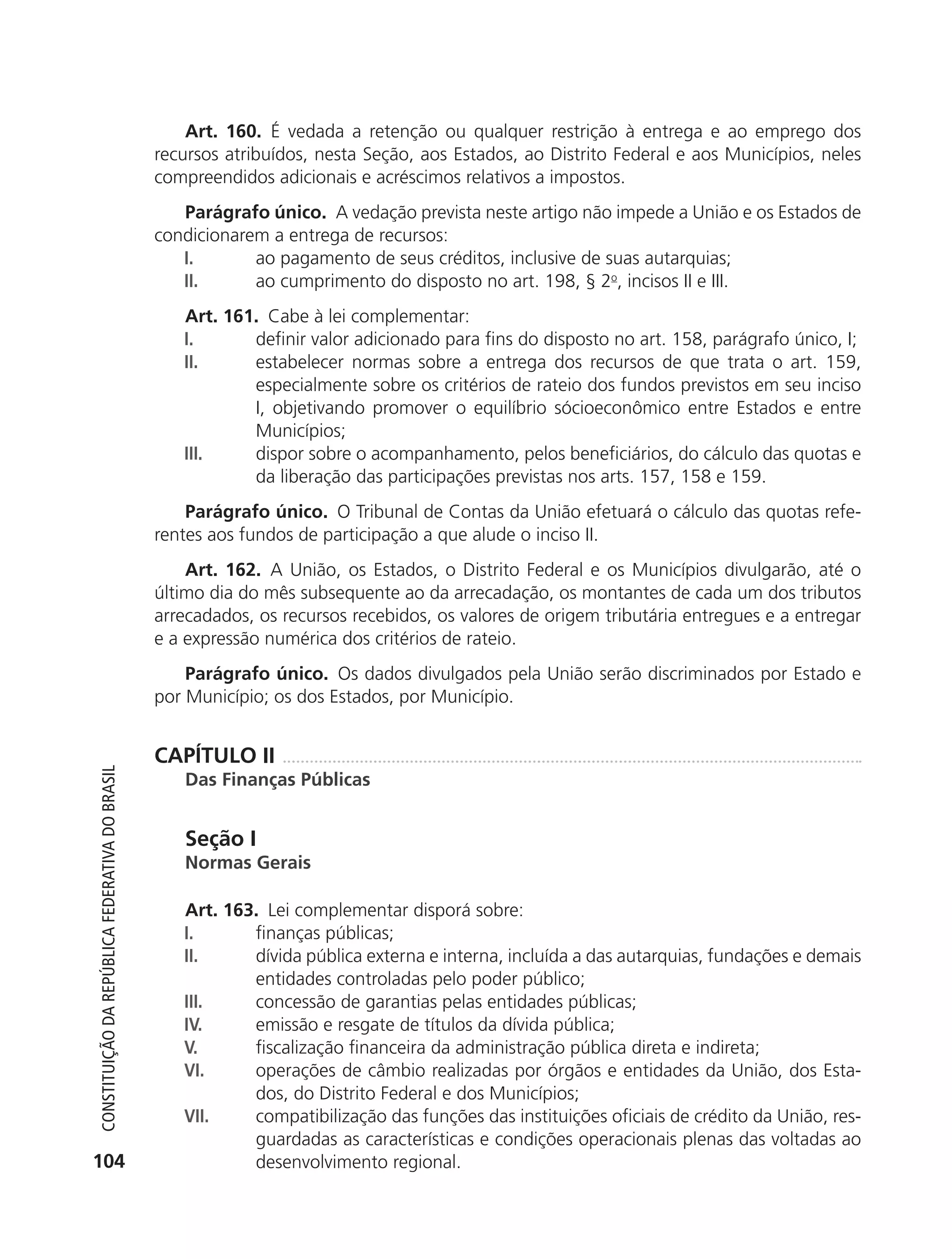 Art. 160. É vedada a retenção ou qualquer restrição à entrega e ao emprego dos
                                                            recursos atribuídos, nesta Seção, aos Estados, ao Distrito Federal e aos Municípios, neles
                                                            compreendidos adicionais e acréscimos relativos a impostos.
                                                               Parágrafo único. A vedação prevista neste artigo não impede a União e os Estados de
                                                            condicionarem a entrega de recursos:
                                                               I.       ao pagamento de seus créditos, inclusive de suas autarquias;
                                                               II.      ao cumprimento do disposto no art. 198, § 2o, incisos II e III.
                                                               Art. 161. Cabe à lei complementar:
                                                               I.      definir valor adicionado para fins do disposto no art. 158, parágrafo único, I;
                                                               II.     estabelecer normas sobre a entrega dos recursos de que trata o art. 159,
                                                                       especialmente sobre os critérios de rateio dos fundos previstos em seu inciso
                                                                       I, objetivando promover o equilíbrio sócioeconômico entre Estados e entre
                                                                       Municípios;
                                                               III.    dispor sobre o acompanhamento, pelos beneficiários, do cálculo das quotas e
                                                                       da liberação das participações previstas nos arts. 157, 158 e 159.
                                                                Parágrafo único. O Tribunal de Contas da União efetuará o cálculo das quotas refe-
                                                            rentes aos fundos de participação a que alude o inciso II.
                                                                Art. 162. A União, os Estados, o Distrito Federal e os Municípios divulgarão, até o
                                                            último dia do mês subsequente ao da arrecadação, os montantes de cada um dos tributos
                                                            arrecadados, os recursos recebidos, os valores de origem tributária entregues e a entregar
                                                            e a expressão numérica dos critérios de rateio.
                                                                Parágrafo único. Os dados divulgados pela União serão discriminados por Estado e
                                                            por Município; os dos Estados, por Município.


                                                            CAPÍTULO II
           Constituição da RepúbliCa FedeRativa do bRasil




                                                               Das Finanças Públicas


                                                               Seção I
                                                               Normas Gerais

                                                               Art. 163. Lei complementar disporá sobre:
                                                               I.      finanças públicas;
                                                               II.     dívida pública externa e interna, incluída a das autarquias, fundações e demais
                                                                       entidades controladas pelo poder público;
                                                               III.    concessão de garantias pelas entidades públicas;
                                                               IV.     emissão e resgate de títulos da dívida pública;
                                                               V.      fiscalização financeira da administração pública direta e indireta;
                                                               VI.     operações de câmbio realizadas por órgãos e entidades da União, dos Esta-
                                                                       dos, do Distrito Federal e dos Municípios;
                                                               VII.    compatibilização das funções das instituições oficiais de crédito da União, res-
                                                                       guardadas as características e condições operacionais plenas das voltadas ao
          104                                                          desenvolvimento regional.




6003 - 37293001 miolo 1-236.indd 104                                                                                                             26/10/2011 10:11:53
 