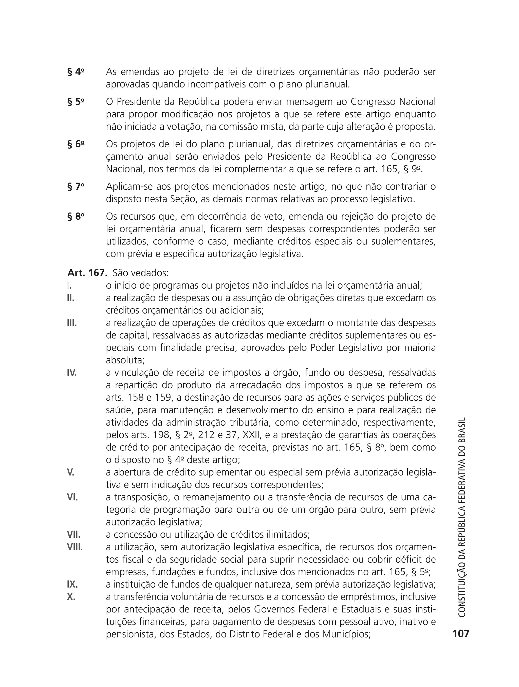 § 4o       As emendas ao projeto de lei de diretrizes orçamentárias não poderão ser
                          aprovadas quando incompatíveis com o plano plurianual.
               § 5o       O Presidente da República poderá enviar mensagem ao Congresso Nacional
                          para propor modificação nos projetos a que se refere este artigo enquanto
                          não iniciada a votação, na comissão mista, da parte cuja alteração é proposta.
               § 6o       Os projetos de lei do plano plurianual, das diretrizes orçamentárias e do or-
                          çamento anual serão enviados pelo Presidente da República ao Congresso
                          Nacional, nos termos da lei complementar a que se refere o art. 165, § 9o.
               § 7o       Aplicam-se aos projetos mencionados neste artigo, no que não contrariar o
                          disposto nesta Seção, as demais normas relativas ao processo legislativo.
               § 8o       Os recursos que, em decorrência de veto, emenda ou rejeição do projeto de
                          lei orçamentária anual, ficarem sem despesas correspondentes poderão ser
                          utilizados, conforme o caso, mediante créditos especiais ou suplementares,
                          com prévia e específica autorização legislativa.
               Art. 167. São vedados:
               I.      o início de programas ou projetos não incluídos na lei orçamentária anual;
               II.     a realização de despesas ou a assunção de obrigações diretas que excedam os
                       créditos orçamentários ou adicionais;
               III.    a realização de operações de créditos que excedam o montante das despesas
                       de capital, ressalvadas as autorizadas mediante créditos suplementares ou es-
                       peciais com finalidade precisa, aprovados pelo Poder Legislativo por maioria
                       absoluta;
               IV.     a vinculação de receita de impostos a órgão, fundo ou despesa, ressalvadas
                       a repartição do produto da arrecadação dos impostos a que se referem os
                       arts. 158 e 159, a destinação de recursos para as ações e serviços públicos de
                       saúde, para manutenção e desenvolvimento do ensino e para realização de
                       atividades da administração tributária, como determinado, respectivamente,


                                                                                                              Constituição da RepúbliCa FedeRativa do bRasil
                       pelos arts. 198, § 2o, 212 e 37, XXII, e a prestação de garantias às operações
                       de crédito por antecipação de receita, previstas no art. 165, § 8o, bem como
                       o disposto no § 4o deste artigo;
               V.      a abertura de crédito suplementar ou especial sem prévia autorização legisla-
                       tiva e sem indicação dos recursos correspondentes;
               VI.     a transposição, o remanejamento ou a transferência de recursos de uma ca-
                       tegoria de programação para outra ou de um órgão para outro, sem prévia
                       autorização legislativa;
               VII.    a concessão ou utilização de créditos ilimitados;
               VIII.   a utilização, sem autorização legislativa específica, de recursos dos orçamen-
                       tos fiscal e da seguridade social para suprir necessidade ou cobrir déficit de
                       empresas, fundações e fundos, inclusive dos mencionados no art. 165, § 5o;
               IX.     a instituição de fundos de qualquer natureza, sem prévia autorização legislativa;
               X.      a transferência voluntária de recursos e a concessão de empréstimos, inclusive
                       por antecipação de receita, pelos Governos Federal e Estaduais e suas insti-
                       tuições financeiras, para pagamento de despesas com pessoal ativo, inativo e
                       pensionista, dos Estados, do Distrito Federal e dos Municípios;                      107




6003 - 37293001 miolo 1-236.indd 107                                                                       26/10/2011 10:11:54
 