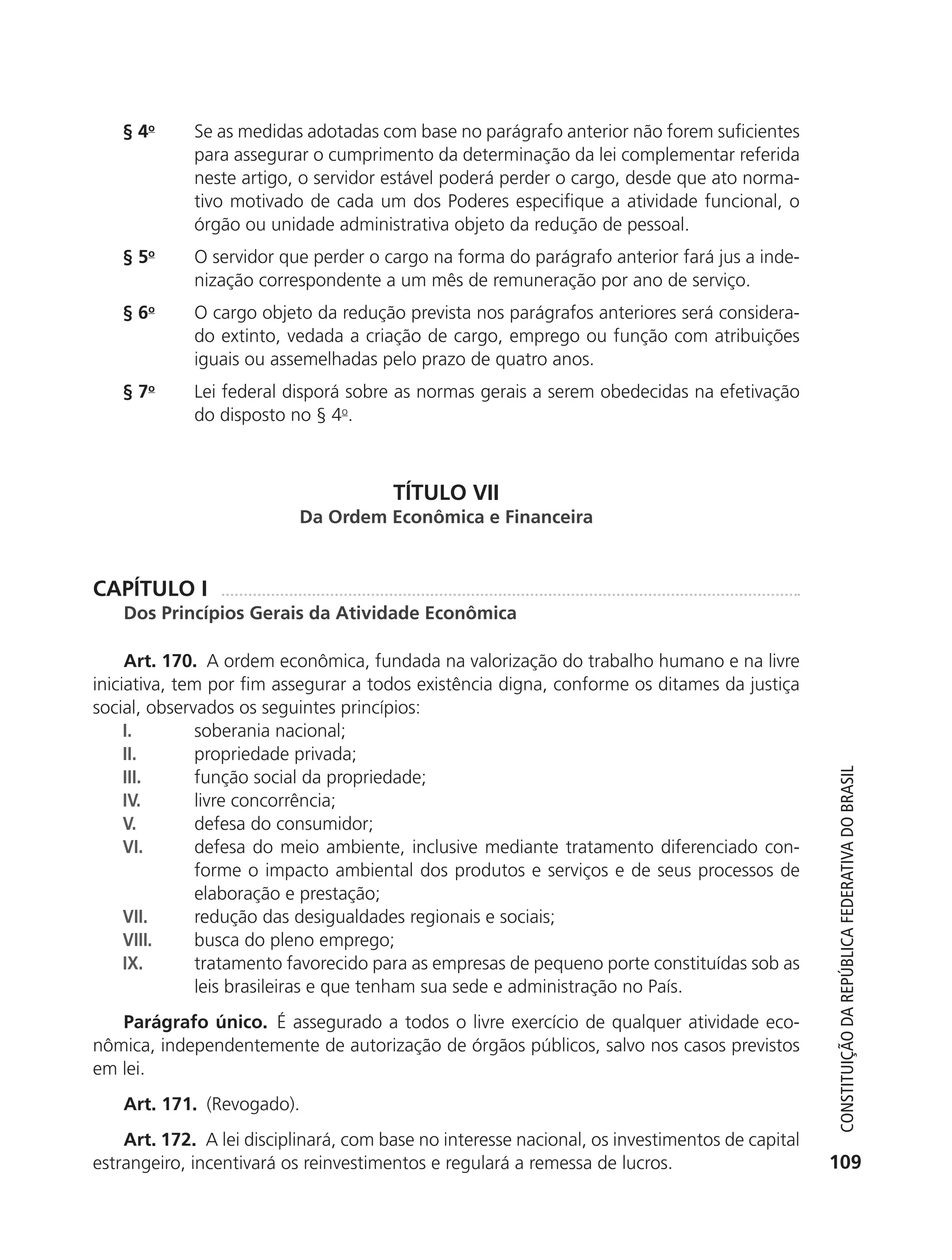 § 4o       Se as medidas adotadas com base no parágrafo anterior não forem suficientes
                          para assegurar o cumprimento da determinação da lei complementar referida
                          neste artigo, o servidor estável poderá perder o cargo, desde que ato norma-
                          tivo motivado de cada um dos Poderes especifique a atividade funcional, o
                          órgão ou unidade administrativa objeto da redução de pessoal.
               § 5o       O servidor que perder o cargo na forma do parágrafo anterior fará jus a inde-
                          nização correspondente a um mês de remuneração por ano de serviço.
               § 6o       O cargo objeto da redução prevista nos parágrafos anteriores será considera-
                          do extinto, vedada a criação de cargo, emprego ou função com atribuições
                          iguais ou assemelhadas pelo prazo de quatro anos.
               § 7o       Lei federal disporá sobre as normas gerais a serem obedecidas na efetivação
                          do disposto no § 4o.



                                                   TÍTULO VII
                                       Da Ordem Econômica e Financeira


           CAPÍTULO I
               Dos Princípios Gerais da Atividade Econômica

                Art. 170. A ordem econômica, fundada na valorização do trabalho humano e na livre
           iniciativa, tem por fim assegurar a todos existência digna, conforme os ditames da justiça
           social, observados os seguintes princípios:
                I.       soberania nacional;
                II.      propriedade privada;




                                                                                                             Constituição da RepúbliCa FedeRativa do bRasil
                III.     função social da propriedade;
                IV.      livre concorrência;
                V.       defesa do consumidor;
                VI.      defesa do meio ambiente, inclusive mediante tratamento diferenciado con-
                         forme o impacto ambiental dos produtos e serviços e de seus processos de
                         elaboração e prestação;
                VII.     redução das desigualdades regionais e sociais;
                VIII.    busca do pleno emprego;
                IX.      tratamento favorecido para as empresas de pequeno porte constituídas sob as
                         leis brasileiras e que tenham sua sede e administração no País.
              Parágrafo único. É assegurado a todos o livre exercício de qualquer atividade eco-
           nômica, independentemente de autorização de órgãos públicos, salvo nos casos previstos
           em lei.
               Art. 171. (Revogado).
              Art. 172. A lei disciplinará, com base no interesse nacional, os investimentos de capital
          estrangeiro, incentivará os reinvestimentos e regulará a remessa de lucros.                      109




6003 - 37293001 miolo 1-236.indd 109                                                                      26/10/2011 10:11:54
 