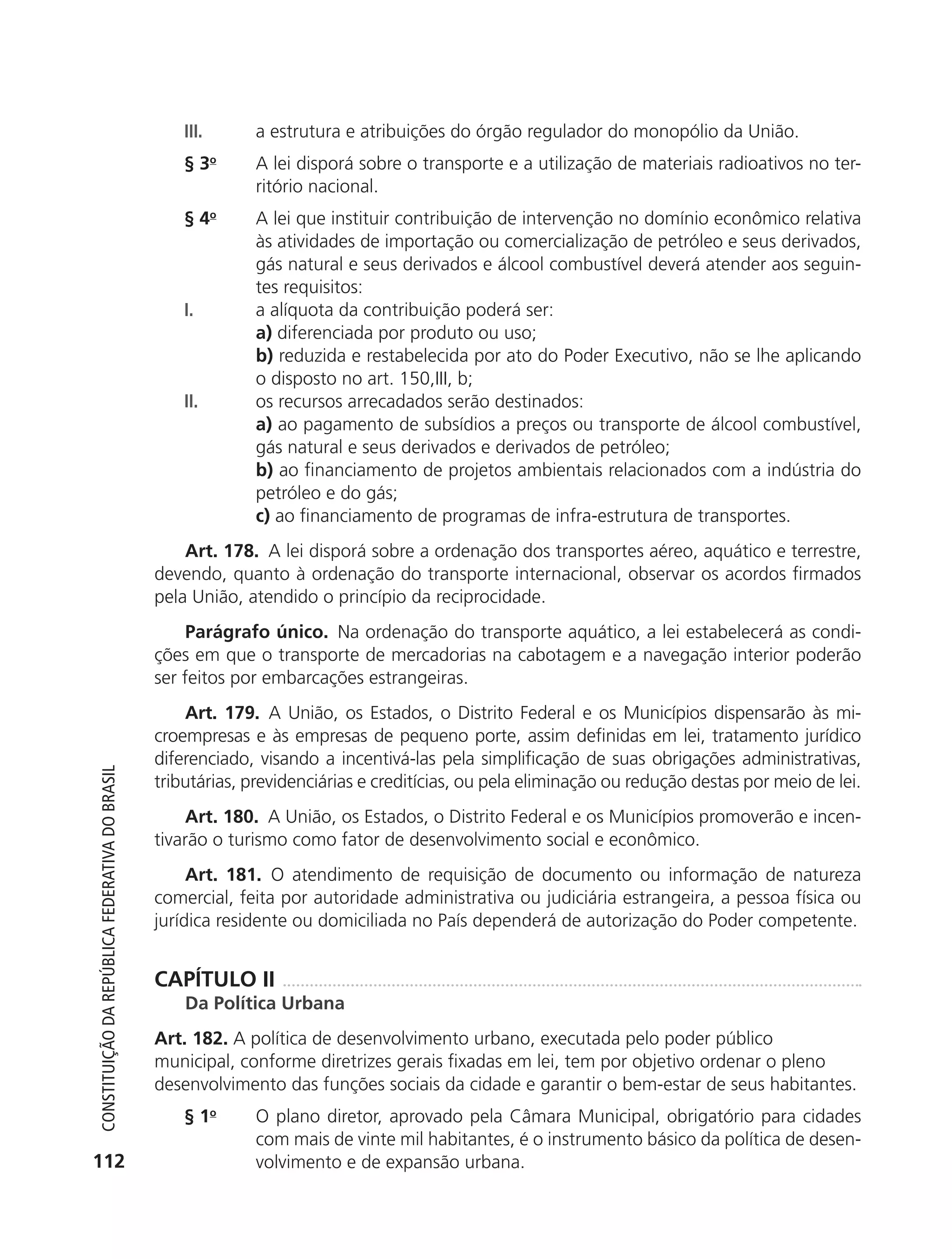 III.       a estrutura e atribuições do órgão regulador do monopólio da União.
                                                                §3     o
                                                                           A lei disporá sobre o transporte e a utilização de materiais radioativos no ter-
                                                                           ritório nacional.
                                                                § 4o       A lei que instituir contribuição de intervenção no domínio econômico relativa
                                                                           às atividades de importação ou comercialização de petróleo e seus derivados,
                                                                           gás natural e seus derivados e álcool combustível deverá atender aos seguin-
                                                                           tes requisitos:
                                                                I.         a alíquota da contribuição poderá ser:
                                                                           a) diferenciada por produto ou uso;
                                                                           b) reduzida e restabelecida por ato do Poder Executivo, não se lhe aplicando
                                                                           o disposto no art. 150,III, b;
                                                                II.        os recursos arrecadados serão destinados:
                                                                           a) ao pagamento de subsídios a preços ou transporte de álcool combustível,
                                                                           gás natural e seus derivados e derivados de petróleo;
                                                                           b) ao financiamento de projetos ambientais relacionados com a indústria do
                                                                           petróleo e do gás;
                                                                           c) ao financiamento de programas de infra-estrutura de transportes.
                                                                Art. 178. A lei disporá sobre a ordenação dos transportes aéreo, aquático e terrestre,
                                                            devendo, quanto à ordenação do transporte internacional, observar os acordos firmados
                                                            pela União, atendido o princípio da reciprocidade.
                                                                 Parágrafo único. Na ordenação do transporte aquático, a lei estabelecerá as condi-
                                                            ções em que o transporte de mercadorias na cabotagem e a navegação interior poderão
                                                            ser feitos por embarcações estrangeiras.
                                                                Art. 179. A União, os Estados, o Distrito Federal e os Municípios dispensarão às mi-
                                                            croempresas e às empresas de pequeno porte, assim definidas em lei, tratamento jurídico
                                                            diferenciado, visando a incentivá-las pela simplificação de suas obrigações administrativas,
           Constituição da RepúbliCa FedeRativa do bRasil




                                                            tributárias, previdenciárias e creditícias, ou pela eliminação ou redução destas por meio de lei.
                                                                 Art. 180. A União, os Estados, o Distrito Federal e os Municípios promoverão e incen-
                                                            tivarão o turismo como fator de desenvolvimento social e econômico.
                                                                 Art. 181. O atendimento de requisição de documento ou informação de natureza
                                                            comercial, feita por autoridade administrativa ou judiciária estrangeira, a pessoa física ou
                                                            jurídica residente ou domiciliada no País dependerá de autorização do Poder competente.


                                                            CAPÍTULO II
                                                                Da Política Urbana
                                                            Art. 182. A política de desenvolvimento urbano, executada pelo poder público
                                                            municipal, conforme diretrizes gerais fixadas em lei, tem por objetivo ordenar o pleno
                                                            desenvolvimento das funções sociais da cidade e garantir o bem-estar de seus habitantes.
                                                                § 1o       O plano diretor, aprovado pela Câmara Municipal, obrigatório para cidades
                                                                           com mais de vinte mil habitantes, é o instrumento básico da política de desen-
          112                                                              volvimento e de expansão urbana.




6003 - 37293001 miolo 1-236.indd 112                                                                                                                  26/10/2011 10:11:54
 