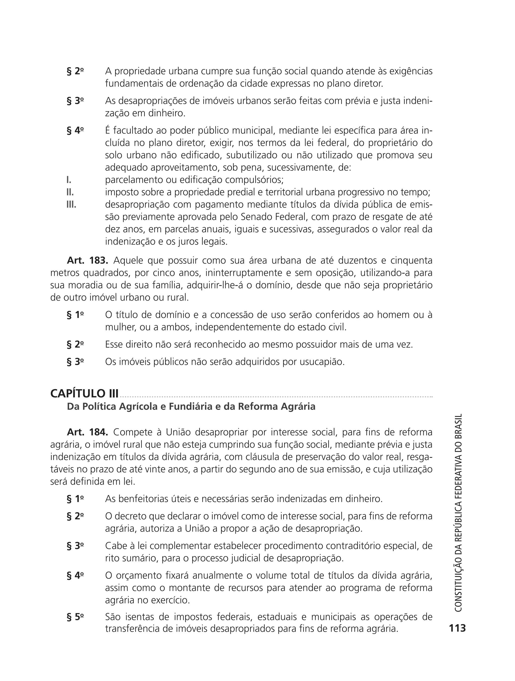 § 2o       A propriedade urbana cumpre sua função social quando atende às exigências
                          fundamentais de ordenação da cidade expressas no plano diretor.
               § 3o       As desapropriações de imóveis urbanos serão feitas com prévia e justa indeni-
                          zação em dinheiro.
               § 4o       É facultado ao poder público municipal, mediante lei específica para área in-
                          cluída no plano diretor, exigir, nos termos da lei federal, do proprietário do
                          solo urbano não edificado, subutilizado ou não utilizado que promova seu
                          adequado aproveitamento, sob pena, sucessivamente, de:
               I.         parcelamento ou edificação compulsórios;
               II.        imposto sobre a propriedade predial e territorial urbana progressivo no tempo;
               III.       desapropriação com pagamento mediante títulos da dívida pública de emis-
                          são previamente aprovada pelo Senado Federal, com prazo de resgate de até
                          dez anos, em parcelas anuais, iguais e sucessivas, assegurados o valor real da
                          indenização e os juros legais.
               Art. 183. Aquele que possuir como sua área urbana de até duzentos e cinquenta
           metros quadrados, por cinco anos, ininterruptamente e sem oposição, utilizando-a para
           sua moradia ou de sua família, adquirir-lhe-á o domínio, desde que não seja proprietário
           de outro imóvel urbano ou rural.
               § 1o       O título de domínio e a concessão de uso serão conferidos ao homem ou à
                          mulher, ou a ambos, independentemente do estado civil.
               § 2o       Esse direito não será reconhecido ao mesmo possuidor mais de uma vez.
               §3     o
                          Os imóveis públicos não serão adquiridos por usucapião.


           CAPÍTULO III
               Da Política Agrícola e Fundiária e da Reforma Agrária




                                                                                                              Constituição da RepúbliCa FedeRativa do bRasil
               Art. 184. Compete à União desapropriar por interesse social, para fins de reforma
           agrária, o imóvel rural que não esteja cumprindo sua função social, mediante prévia e justa
           indenização em títulos da dívida agrária, com cláusula de preservação do valor real, resga-
           táveis no prazo de até vinte anos, a partir do segundo ano de sua emissão, e cuja utilização
           será definida em lei.
               § 1o       As benfeitorias úteis e necessárias serão indenizadas em dinheiro.
               §2     o
                          O decreto que declarar o imóvel como de interesse social, para fins de reforma
                          agrária, autoriza a União a propor a ação de desapropriação.
               § 3o       Cabe à lei complementar estabelecer procedimento contraditório especial, de
                          rito sumário, para o processo judicial de desapropriação.
               § 4o       O orçamento fixará anualmente o volume total de títulos da dívida agrária,
                          assim como o montante de recursos para atender ao programa de reforma
                          agrária no exercício.
               § 5o       São isentas de impostos federais, estaduais e municipais as operações de
                          transferência de imóveis desapropriados para fins de reforma agrária.             113




6003 - 37293001 miolo 1-236.indd 113                                                                       26/10/2011 10:11:54
 