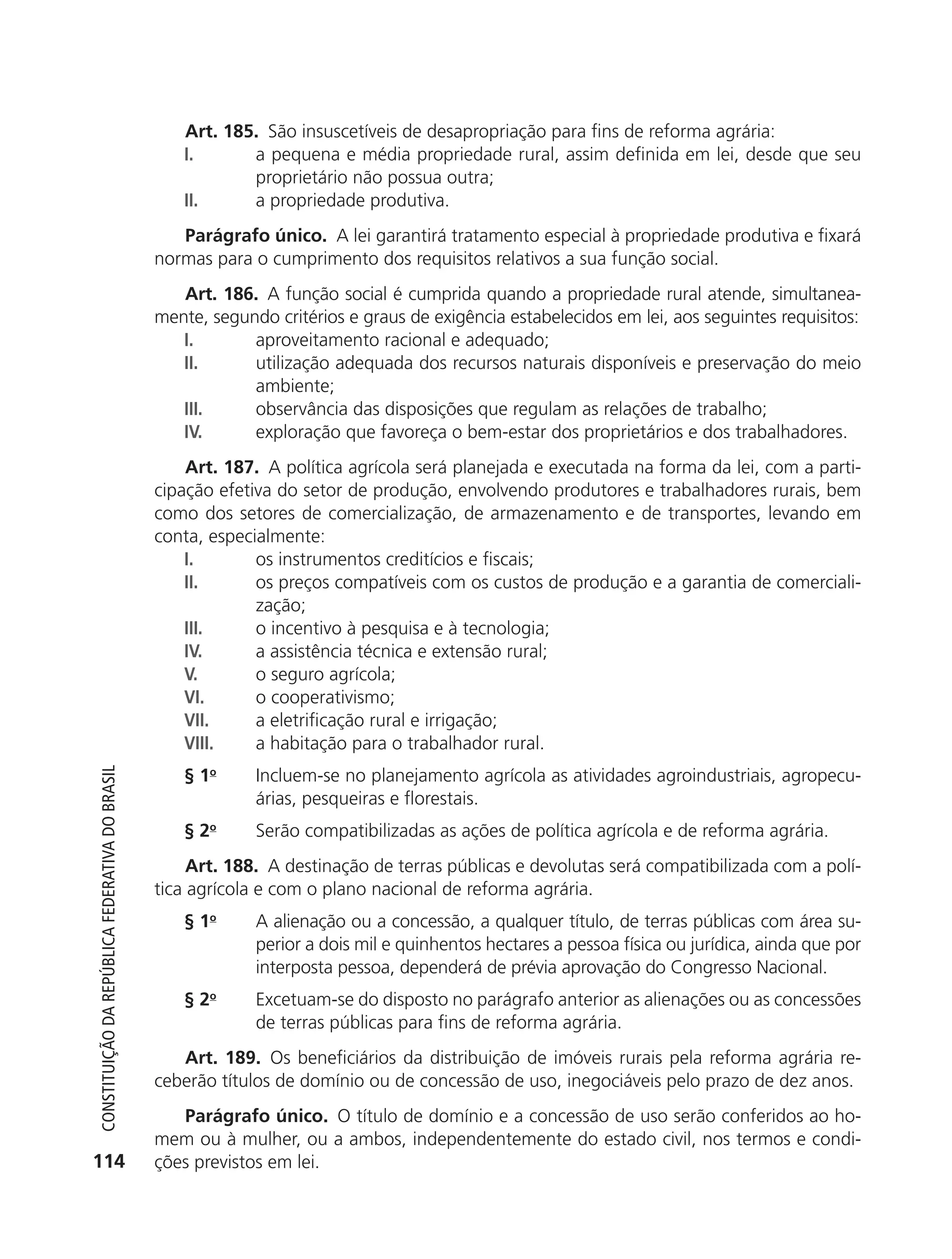 Art. 185. São insuscetíveis de desapropriação para fins de reforma agrária:
                                                               I.      a pequena e média propriedade rural, assim definida em lei, desde que seu
                                                                       proprietário não possua outra;
                                                               II.     a propriedade produtiva.
                                                               Parágrafo único. A lei garantirá tratamento especial à propriedade produtiva e fixará
                                                            normas para o cumprimento dos requisitos relativos a sua função social.
                                                               Art. 186. A função social é cumprida quando a propriedade rural atende, simultanea-
                                                            mente, segundo critérios e graus de exigência estabelecidos em lei, aos seguintes requisitos:
                                                               I.       aproveitamento racional e adequado;
                                                               II.      utilização adequada dos recursos naturais disponíveis e preservação do meio
                                                                        ambiente;
                                                               III.     observância das disposições que regulam as relações de trabalho;
                                                               IV.      exploração que favoreça o bem-estar dos proprietários e dos trabalhadores.
                                                                Art. 187. A política agrícola será planejada e executada na forma da lei, com a parti-
                                                            cipação efetiva do setor de produção, envolvendo produtores e trabalhadores rurais, bem
                                                            como dos setores de comercialização, de armazenamento e de transportes, levando em
                                                            conta, especialmente:
                                                                I.       os instrumentos creditícios e fiscais;
                                                                II.      os preços compatíveis com os custos de produção e a garantia de comerciali-
                                                                         zação;
                                                                III.     o incentivo à pesquisa e à tecnologia;
                                                                IV.      a assistência técnica e extensão rural;
                                                                V.       o seguro agrícola;
                                                                VI.      o cooperativismo;
                                                                VII.     a eletrificação rural e irrigação;
                                                                VIII.    a habitação para o trabalhador rural.
                                                               § 1o      Incluem-se no planejamento agrícola as atividades agroindustriais, agropecu-
           Constituição da RepúbliCa FedeRativa do bRasil




                                                                         árias, pesqueiras e florestais.
                                                               § 2o      Serão compatibilizadas as ações de política agrícola e de reforma agrária.
                                                                 Art. 188. A destinação de terras públicas e devolutas será compatibilizada com a polí-
                                                            tica agrícola e com o plano nacional de reforma agrária.
                                                               § 1o      A alienação ou a concessão, a qualquer título, de terras públicas com área su-
                                                                         perior a dois mil e quinhentos hectares a pessoa física ou jurídica, ainda que por
                                                                         interposta pessoa, dependerá de prévia aprovação do Congresso Nacional.
                                                               § 2o      Excetuam-se do disposto no parágrafo anterior as alienações ou as concessões
                                                                         de terras públicas para fins de reforma agrária.
                                                               Art. 189. Os beneficiários da distribuição de imóveis rurais pela reforma agrária re-
                                                            ceberão títulos de domínio ou de concessão de uso, inegociáveis pelo prazo de dez anos.
                                                               Parágrafo único. O título de domínio e a concessão de uso serão conferidos ao ho-
                                                            mem ou à mulher, ou a ambos, independentemente do estado civil, nos termos e condi-
          114                                               ções previstos em lei.




6003 - 37293001 miolo 1-236.indd 114                                                                                                                26/10/2011 10:11:54
 