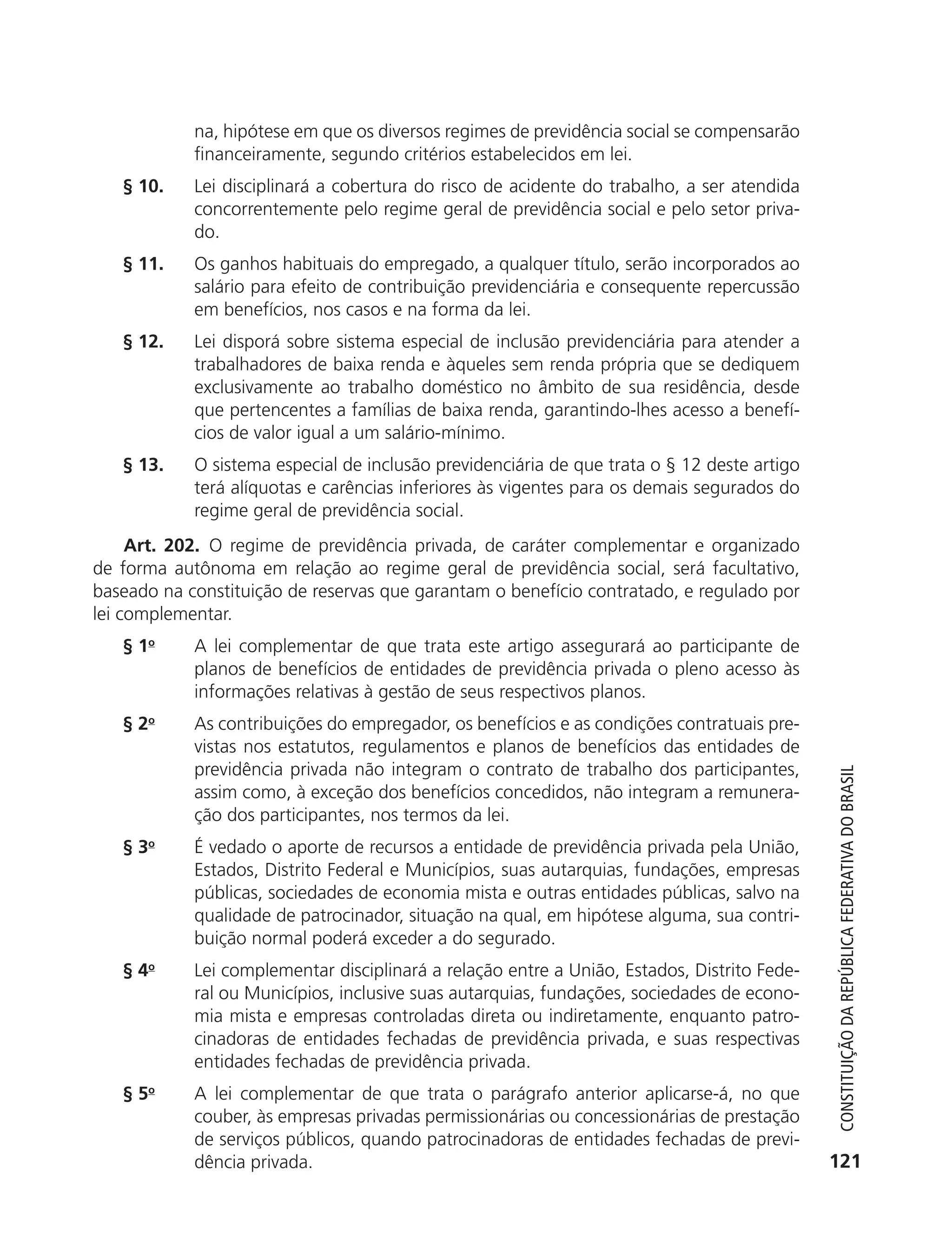 na, hipótese em que os diversos regimes de previdência social se compensarão
                          financeiramente, segundo critérios estabelecidos em lei.
               § 10.      Lei disciplinará a cobertura do risco de acidente do trabalho, a ser atendida
                          concorrentemente pelo regime geral de previdência social e pelo setor priva-
                          do.
               § 11.      Os ganhos habituais do empregado, a qualquer título, serão incorporados ao
                          salário para efeito de contribuição previdenciária e consequente repercussão
                          em benefícios, nos casos e na forma da lei.
               § 12.      Lei disporá sobre sistema especial de inclusão previdenciária para atender a
                          trabalhadores de baixa renda e àqueles sem renda própria que se dediquem
                          exclusivamente ao trabalho doméstico no âmbito de sua residência, desde
                          que pertencentes a famílias de baixa renda, garantindo-lhes acesso a benefí-
                          cios de valor igual a um salário-mínimo.
               § 13.      O sistema especial de inclusão previdenciária de que trata o § 12 deste artigo
                          terá alíquotas e carências inferiores às vigentes para os demais segurados do
                          regime geral de previdência social.
                Art. 202. O regime de previdência privada, de caráter complementar e organizado
           de forma autônoma em relação ao regime geral de previdência social, será facultativo,
           baseado na constituição de reservas que garantam o benefício contratado, e regulado por
           lei complementar.
               § 1o       A lei complementar de que trata este artigo assegurará ao participante de
                          planos de benefícios de entidades de previdência privada o pleno acesso às
                          informações relativas à gestão de seus respectivos planos.
               § 2o       As contribuições do empregador, os benefícios e as condições contratuais pre-
                          vistas nos estatutos, regulamentos e planos de benefícios das entidades de
                          previdência privada não integram o contrato de trabalho dos participantes,



                                                                                                              Constituição da RepúbliCa FedeRativa do bRasil
                          assim como, à exceção dos benefícios concedidos, não integram a remunera-
                          ção dos participantes, nos termos da lei.
               § 3o       É vedado o aporte de recursos a entidade de previdência privada pela União,
                          Estados, Distrito Federal e Municípios, suas autarquias, fundações, empresas
                          públicas, sociedades de economia mista e outras entidades públicas, salvo na
                          qualidade de patrocinador, situação na qual, em hipótese alguma, sua contri-
                          buição normal poderá exceder a do segurado.
               § 4o       Lei complementar disciplinará a relação entre a União, Estados, Distrito Fede-
                          ral ou Municípios, inclusive suas autarquias, fundações, sociedades de econo-
                          mia mista e empresas controladas direta ou indiretamente, enquanto patro-
                          cinadoras de entidades fechadas de previdência privada, e suas respectivas
                          entidades fechadas de previdência privada.
               § 5o       A lei complementar de que trata o parágrafo anterior aplicarse-á, no que
                          couber, às empresas privadas permissionárias ou concessionárias de prestação
                          de serviços públicos, quando patrocinadoras de entidades fechadas de previ-
                          dência privada.                                                                   121




6003 - 37293001 miolo 1-236.indd 121                                                                       26/10/2011 10:11:55
 