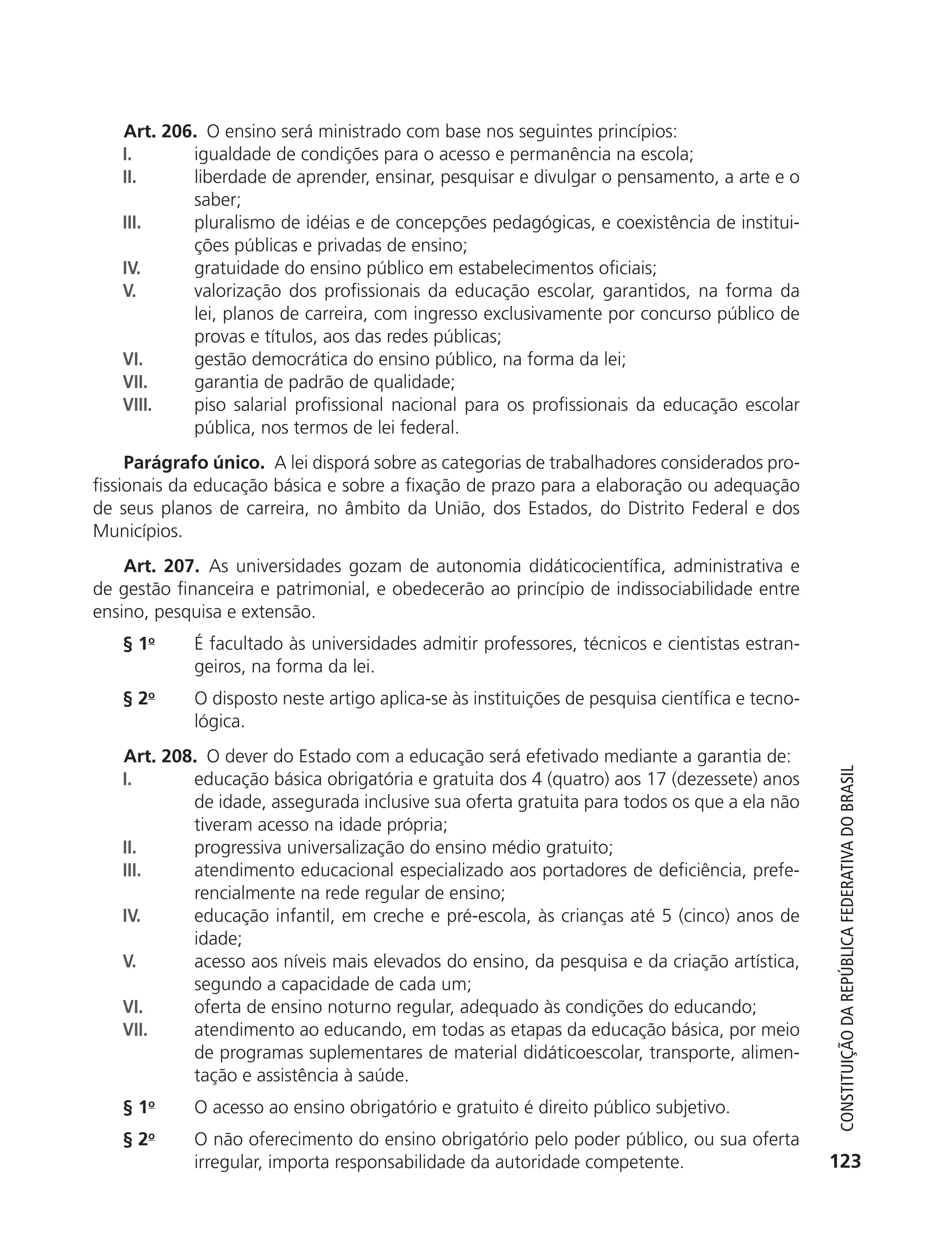 Art. 206. O ensino será ministrado com base nos seguintes princípios:
               I.      igualdade de condições para o acesso e permanência na escola;
               II.     liberdade de aprender, ensinar, pesquisar e divulgar o pensamento, a arte e o
                       saber;
               III.    pluralismo de idéias e de concepções pedagógicas, e coexistência de institui-
                       ções públicas e privadas de ensino;
               IV.     gratuidade do ensino público em estabelecimentos oficiais;
               V.      valorização dos profissionais da educação escolar, garantidos, na forma da
                       lei, planos de carreira, com ingresso exclusivamente por concurso público de
                       provas e títulos, aos das redes públicas;
               VI.     gestão democrática do ensino público, na forma da lei;
               VII.    garantia de padrão de qualidade;
               VIII.   piso salarial profissional nacional para os profissionais da educação escolar
                       pública, nos termos de lei federal.
                Parágrafo único. A lei disporá sobre as categorias de trabalhadores considerados pro-
           fissionais da educação básica e sobre a fixação de prazo para a elaboração ou adequação
           de seus planos de carreira, no âmbito da União, dos Estados, do Distrito Federal e dos
           Municípios.
               Art. 207. As universidades gozam de autonomia didáticocientífica, administrativa e
           de gestão financeira e patrimonial, e obedecerão ao princípio de indissociabilidade entre
           ensino, pesquisa e extensão.
               § 1o       É facultado às universidades admitir professores, técnicos e cientistas estran-
                          geiros, na forma da lei.
               § 2o       O disposto neste artigo aplica-se às instituições de pesquisa científica e tecno-
                          lógica.
               Art. 208. O dever do Estado com a educação será efetivado mediante a garantia de:



                                                                                                                 Constituição da RepúbliCa FedeRativa do bRasil
               I.      educação básica obrigatória e gratuita dos 4 (quatro) aos 17 (dezessete) anos
                       de idade, assegurada inclusive sua oferta gratuita para todos os que a ela não
                       tiveram acesso na idade própria;
               II.     progressiva universalização do ensino médio gratuito;
               III.    atendimento educacional especializado aos portadores de deficiência, prefe-
                       rencialmente na rede regular de ensino;
               IV.     educação infantil, em creche e pré-escola, às crianças até 5 (cinco) anos de
                       idade;
               V.      acesso aos níveis mais elevados do ensino, da pesquisa e da criação artística,
                       segundo a capacidade de cada um;
               VI.     oferta de ensino noturno regular, adequado às condições do educando;
               VII.    atendimento ao educando, em todas as etapas da educação básica, por meio
                       de programas suplementares de material didáticoescolar, transporte, alimen-
                       tação e assistência à saúde.
               § 1o       O acesso ao ensino obrigatório e gratuito é direito público subjetivo.
               §2  o
                          O não oferecimento do ensino obrigatório pelo poder público, ou sua oferta
                          irregular, importa responsabilidade da autoridade competente.                        123




6003 - 37293001 miolo 1-236.indd 123                                                                          26/10/2011 10:11:55
 