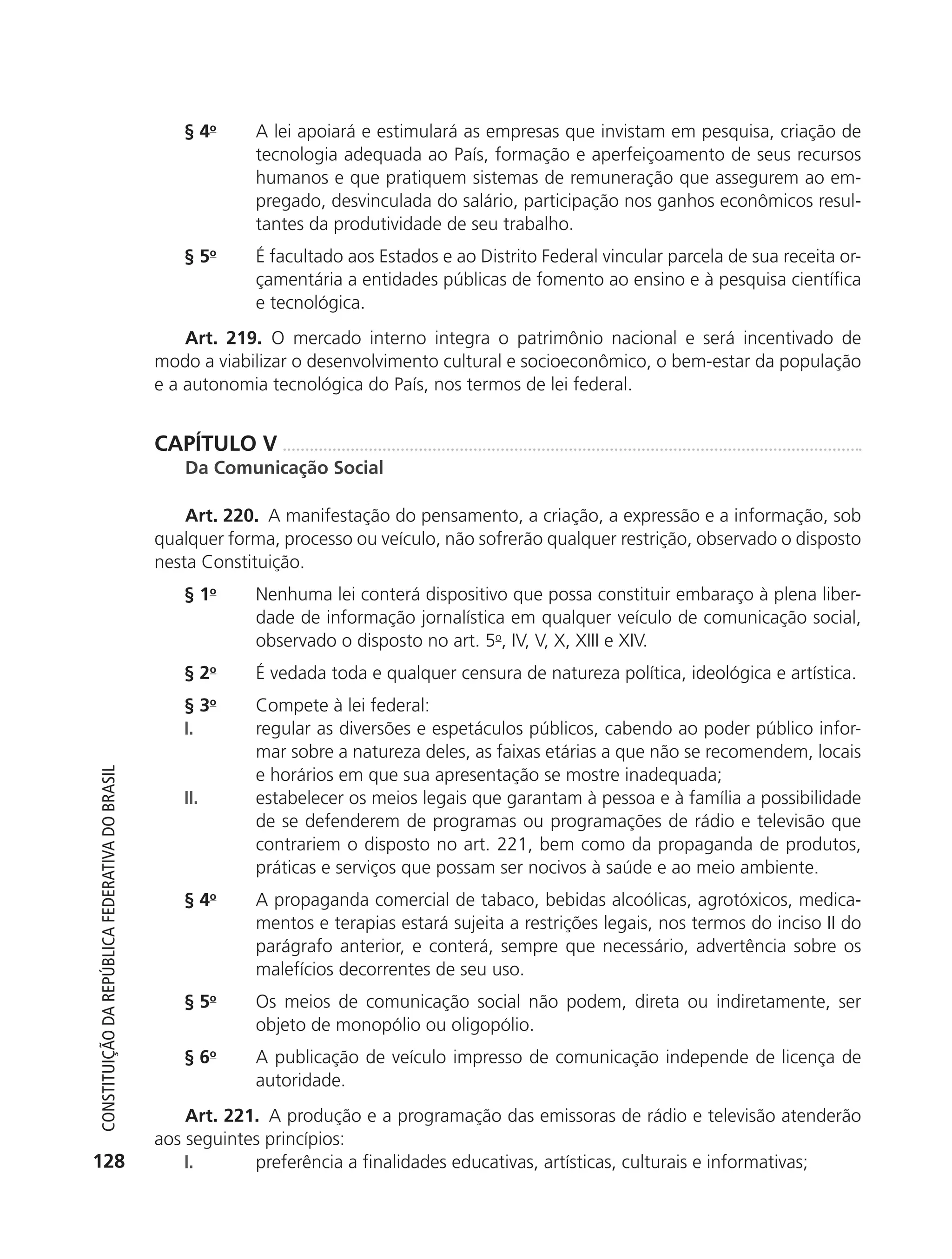 § 4o      A lei apoiará e estimulará as empresas que invistam em pesquisa, criação de
                                                                         tecnologia adequada ao País, formação e aperfeiçoamento de seus recursos
                                                                         humanos e que pratiquem sistemas de remuneração que assegurem ao em-
                                                                         pregado, desvinculada do salário, participação nos ganhos econômicos resul-
                                                                         tantes da produtividade de seu trabalho.
                                                               § 5o      É facultado aos Estados e ao Distrito Federal vincular parcela de sua receita or-
                                                                         çamentária a entidades públicas de fomento ao ensino e à pesquisa científica
                                                                         e tecnológica.
                                                                Art. 219. O mercado interno integra o patrimônio nacional e será incentivado de
                                                            modo a viabilizar o desenvolvimento cultural e socioeconômico, o bem-estar da população
                                                            e a autonomia tecnológica do País, nos termos de lei federal.


                                                            CAPÍTULO V
                                                               Da Comunicação Social

                                                                Art. 220. A manifestação do pensamento, a criação, a expressão e a informação, sob
                                                            qualquer forma, processo ou veículo, não sofrerão qualquer restrição, observado o disposto
                                                            nesta Constituição.
                                                               § 1o      Nenhuma lei conterá dispositivo que possa constituir embaraço à plena liber-
                                                                         dade de informação jornalística em qualquer veículo de comunicação social,
                                                                         observado o disposto no art. 5o, IV, V, X, XIII e XIV.
                                                               § 2o      É vedada toda e qualquer censura de natureza política, ideológica e artística.
                                                               §3    o
                                                                         Compete à lei federal:
                                                               I.        regular as diversões e espetáculos públicos, cabendo ao poder público infor-
                                                                         mar sobre a natureza deles, as faixas etárias a que não se recomendem, locais
                                                                         e horários em que sua apresentação se mostre inadequada;
           Constituição da RepúbliCa FedeRativa do bRasil




                                                               II.       estabelecer os meios legais que garantam à pessoa e à família a possibilidade
                                                                         de se defenderem de programas ou programações de rádio e televisão que
                                                                         contrariem o disposto no art. 221, bem como da propaganda de produtos,
                                                                         práticas e serviços que possam ser nocivos à saúde e ao meio ambiente.
                                                               § 4o      A propaganda comercial de tabaco, bebidas alcoólicas, agrotóxicos, medica-
                                                                         mentos e terapias estará sujeita a restrições legais, nos termos do inciso II do
                                                                         parágrafo anterior, e conterá, sempre que necessário, advertência sobre os
                                                                         malefícios decorrentes de seu uso.
                                                               § 5o      Os meios de comunicação social não podem, direta ou indiretamente, ser
                                                                         objeto de monopólio ou oligopólio.
                                                               § 6o      A publicação de veículo impresso de comunicação independe de licença de
                                                                         autoridade.
                                                                Art. 221. A produção e a programação das emissoras de rádio e televisão atenderão
                                                            aos seguintes princípios:
          128                                                   I.      preferência a finalidades educativas, artísticas, culturais e informativas;




6003 - 37293001 miolo 1-236.indd 128                                                                                                                26/10/2011 10:11:55
 