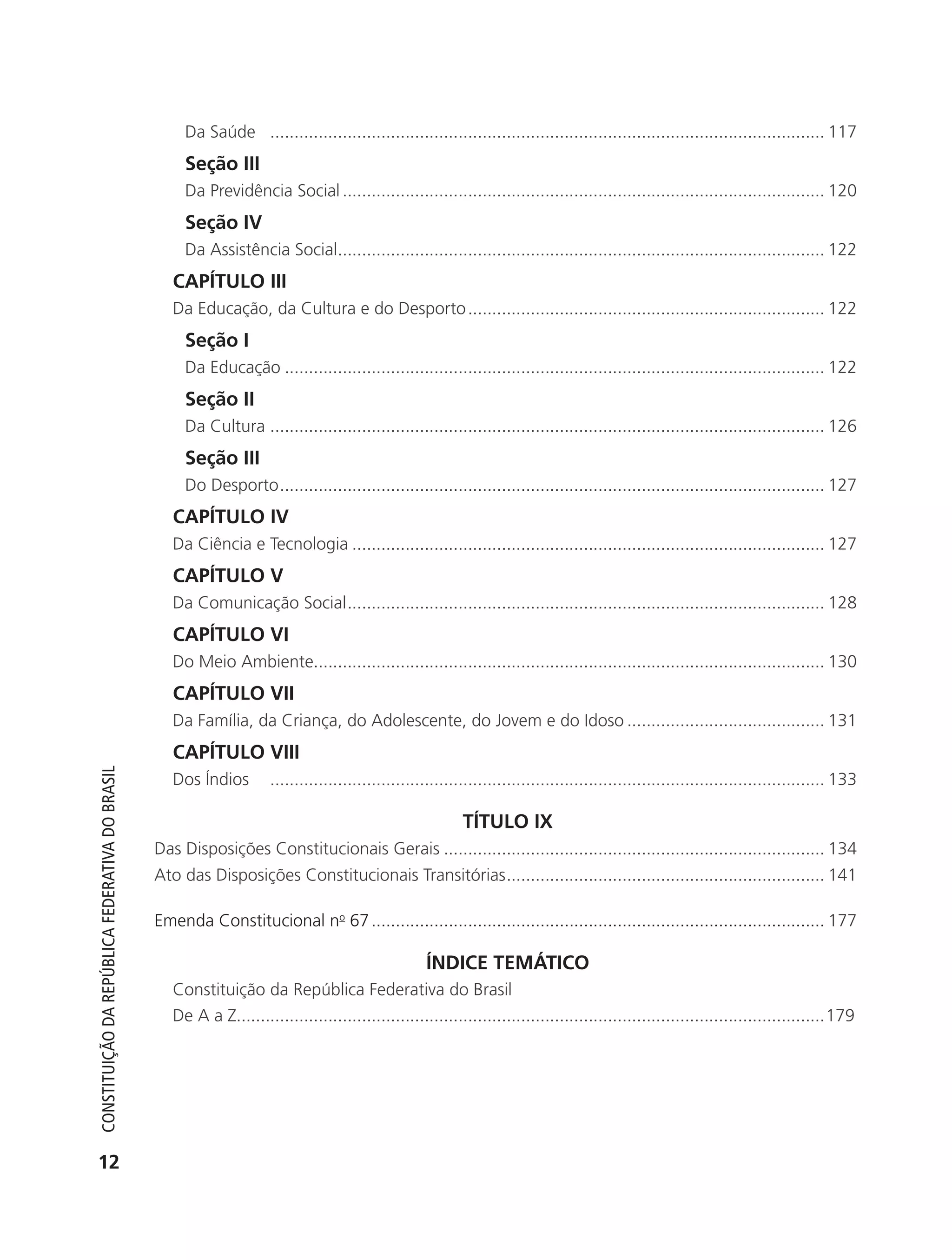 Da Saúde ................................................................................................................... 117
                                                                 Seção III
                                                                 Da Previdência Social .................................................................................................... 120
                                                                 Seção IV
                                                                 Da Assistência Social..................................................................................................... 122
                                                               CAPÍTULO III
                                                               Da Educação, da Cultura e do Desporto .......................................................................... 122
                                                                 Seção I
                                                                 Da Educação ................................................................................................................ 122
                                                                 Seção II
                                                                 Da Cultura ................................................................................................................... 126
                                                                 Seção III
                                                                 Do Desporto ................................................................................................................. 127
                                                               CAPÍTULO IV
                                                               Da Ciência e Tecnologia .................................................................................................. 127
                                                               CAPÍTULO V
                                                               Da Comunicação Social ................................................................................................... 128
                                                               CAPÍTULO VI
                                                               Do Meio Ambiente.......................................................................................................... 130
                                                               CAPÍTULO VII
                                                               Da Família, da Criança, do Adolescente, do Jovem e do Idoso ......................................... 131
                                                               CAPÍTULO VIII
           Constituição da RepúbliCa FedeRativa do bRasil




                                                               Dos Índios        ................................................................................................................... 133

                                                                                                                        TÍTULO IX
                                                            Das Disposições Constitucionais Gerais ............................................................................... 134
                                                            Ato das Disposições Constitucionais Transitórias .................................................................. 141

                                                            Emenda Constitucional no 67 .............................................................................................. 177

                                                                                                                ÍNDICE TEMÁTICO
                                                               Constituição da República Federativa do Brasil
                                                               De A a Z..........................................................................................................................179




           12




6003 - 37293001 miolo 1-236.indd 12                                                                                                                                                            26/10/2011 10:11:46
 