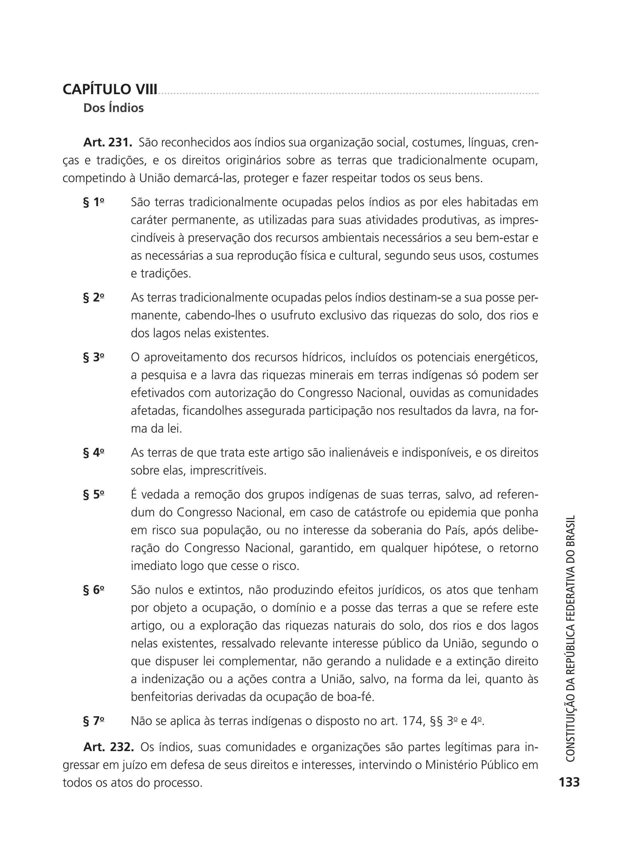 CAPÍTULO VIII
               Dos Índios

               Art. 231. São reconhecidos aos índios sua organização social, costumes, línguas, cren-
           ças e tradições, e os direitos originários sobre as terras que tradicionalmente ocupam,
           competindo à União demarcá-las, proteger e fazer respeitar todos os seus bens.
               § 1o       São terras tradicionalmente ocupadas pelos índios as por eles habitadas em
                          caráter permanente, as utilizadas para suas atividades produtivas, as impres-
                          cindíveis à preservação dos recursos ambientais necessários a seu bem-estar e
                          as necessárias a sua reprodução física e cultural, segundo seus usos, costumes
                          e tradições.
               § 2o       As terras tradicionalmente ocupadas pelos índios destinam-se a sua posse per-
                          manente, cabendo-lhes o usufruto exclusivo das riquezas do solo, dos rios e
                          dos lagos nelas existentes.
               § 3o       O aproveitamento dos recursos hídricos, incluídos os potenciais energéticos,
                          a pesquisa e a lavra das riquezas minerais em terras indígenas só podem ser
                          efetivados com autorização do Congresso Nacional, ouvidas as comunidades
                          afetadas, ficandolhes assegurada participação nos resultados da lavra, na for-
                          ma da lei.
               § 4o       As terras de que trata este artigo são inalienáveis e indisponíveis, e os direitos
                          sobre elas, imprescritíveis.
               § 5o       É vedada a remoção dos grupos indígenas de suas terras, salvo, ad referen-
                          dum do Congresso Nacional, em caso de catástrofe ou epidemia que ponha



                                                                                                                  Constituição da RepúbliCa FedeRativa do bRasil
                          em risco sua população, ou no interesse da soberania do País, após delibe-
                          ração do Congresso Nacional, garantido, em qualquer hipótese, o retorno
                          imediato logo que cesse o risco.
               § 6o       São nulos e extintos, não produzindo efeitos jurídicos, os atos que tenham
                          por objeto a ocupação, o domínio e a posse das terras a que se refere este
                          artigo, ou a exploração das riquezas naturais do solo, dos rios e dos lagos
                          nelas existentes, ressalvado relevante interesse público da União, segundo o
                          que dispuser lei complementar, não gerando a nulidade e a extinção direito
                          a indenização ou a ações contra a União, salvo, na forma da lei, quanto às
                          benfeitorias derivadas da ocupação de boa-fé.
               § 7o       Não se aplica às terras indígenas o disposto no art. 174, §§ 3o e 4o.

               Art. 232. Os índios, suas comunidades e organizações são partes legítimas para in-
           gressar em juízo em defesa de seus direitos e interesses, intervindo o Ministério Público em
           todos os atos do processo.                                                                           133




6003 - 37293001 miolo 1-236.indd 133                                                                           26/10/2011 10:11:56
 