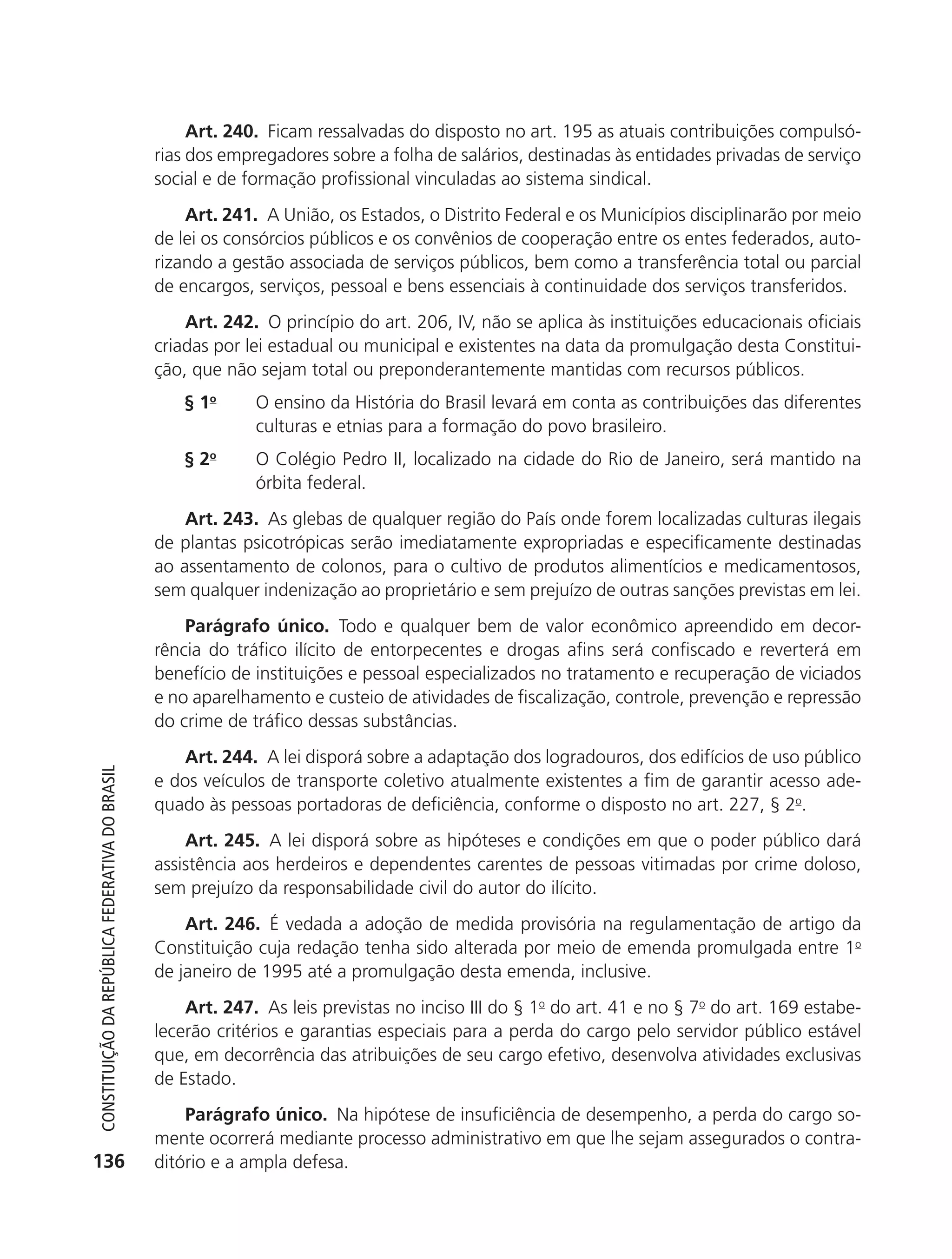 Art. 240. Ficam ressalvadas do disposto no art. 195 as atuais contribuições compulsó-
                                                            rias dos empregadores sobre a folha de salários, destinadas às entidades privadas de serviço
                                                            social e de formação profissional vinculadas ao sistema sindical.
                                                                Art. 241. A União, os Estados, o Distrito Federal e os Municípios disciplinarão por meio
                                                            de lei os consórcios públicos e os convênios de cooperação entre os entes federados, auto-
                                                            rizando a gestão associada de serviços públicos, bem como a transferência total ou parcial
                                                            de encargos, serviços, pessoal e bens essenciais à continuidade dos serviços transferidos.
                                                                Art. 242. O princípio do art. 206, IV, não se aplica às instituições educacionais oficiais
                                                            criadas por lei estadual ou municipal e existentes na data da promulgação desta Constitui-
                                                            ção, que não sejam total ou preponderantemente mantidas com recursos públicos.
                                                               § 1o      O ensino da História do Brasil levará em conta as contribuições das diferentes
                                                                         culturas e etnias para a formação do povo brasileiro.
                                                               § 2o      O Colégio Pedro II, localizado na cidade do Rio de Janeiro, será mantido na
                                                                         órbita federal.
                                                                Art. 243. As glebas de qualquer região do País onde forem localizadas culturas ilegais
                                                            de plantas psicotrópicas serão imediatamente expropriadas e especificamente destinadas
                                                            ao assentamento de colonos, para o cultivo de produtos alimentícios e medicamentosos,
                                                            sem qualquer indenização ao proprietário e sem prejuízo de outras sanções previstas em lei.
                                                                Parágrafo único. Todo e qualquer bem de valor econômico apreendido em decor-
                                                            rência do tráfico ilícito de entorpecentes e drogas afins será confiscado e reverterá em
                                                            benefício de instituições e pessoal especializados no tratamento e recuperação de viciados
                                                            e no aparelhamento e custeio de atividades de fiscalização, controle, prevenção e repressão
                                                            do crime de tráfico dessas substâncias.
                                                               Art. 244. A lei disporá sobre a adaptação dos logradouros, dos edifícios de uso público
           Constituição da RepúbliCa FedeRativa do bRasil




                                                            e dos veículos de transporte coletivo atualmente existentes a fim de garantir acesso ade-
                                                            quado às pessoas portadoras de deficiência, conforme o disposto no art. 227, § 2o.
                                                                Art. 245. A lei disporá sobre as hipóteses e condições em que o poder público dará
                                                            assistência aos herdeiros e dependentes carentes de pessoas vitimadas por crime doloso,
                                                            sem prejuízo da responsabilidade civil do autor do ilícito.
                                                                Art. 246. É vedada a adoção de medida provisória na regulamentação de artigo da
                                                            Constituição cuja redação tenha sido alterada por meio de emenda promulgada entre 1o
                                                            de janeiro de 1995 até a promulgação desta emenda, inclusive.
                                                                Art. 247. As leis previstas no inciso III do § 1o do art. 41 e no § 7o do art. 169 estabe-
                                                            lecerão critérios e garantias especiais para a perda do cargo pelo servidor público estável
                                                            que, em decorrência das atribuições de seu cargo efetivo, desenvolva atividades exclusivas
                                                            de Estado.
                                                                Parágrafo único. Na hipótese de insuficiência de desempenho, a perda do cargo so-
                                                            mente ocorrerá mediante processo administrativo em que lhe sejam assegurados o contra-
          136                                               ditório e a ampla defesa.




6003 - 37293001 miolo 1-236.indd 136                                                                                                                26/10/2011 10:11:56
 