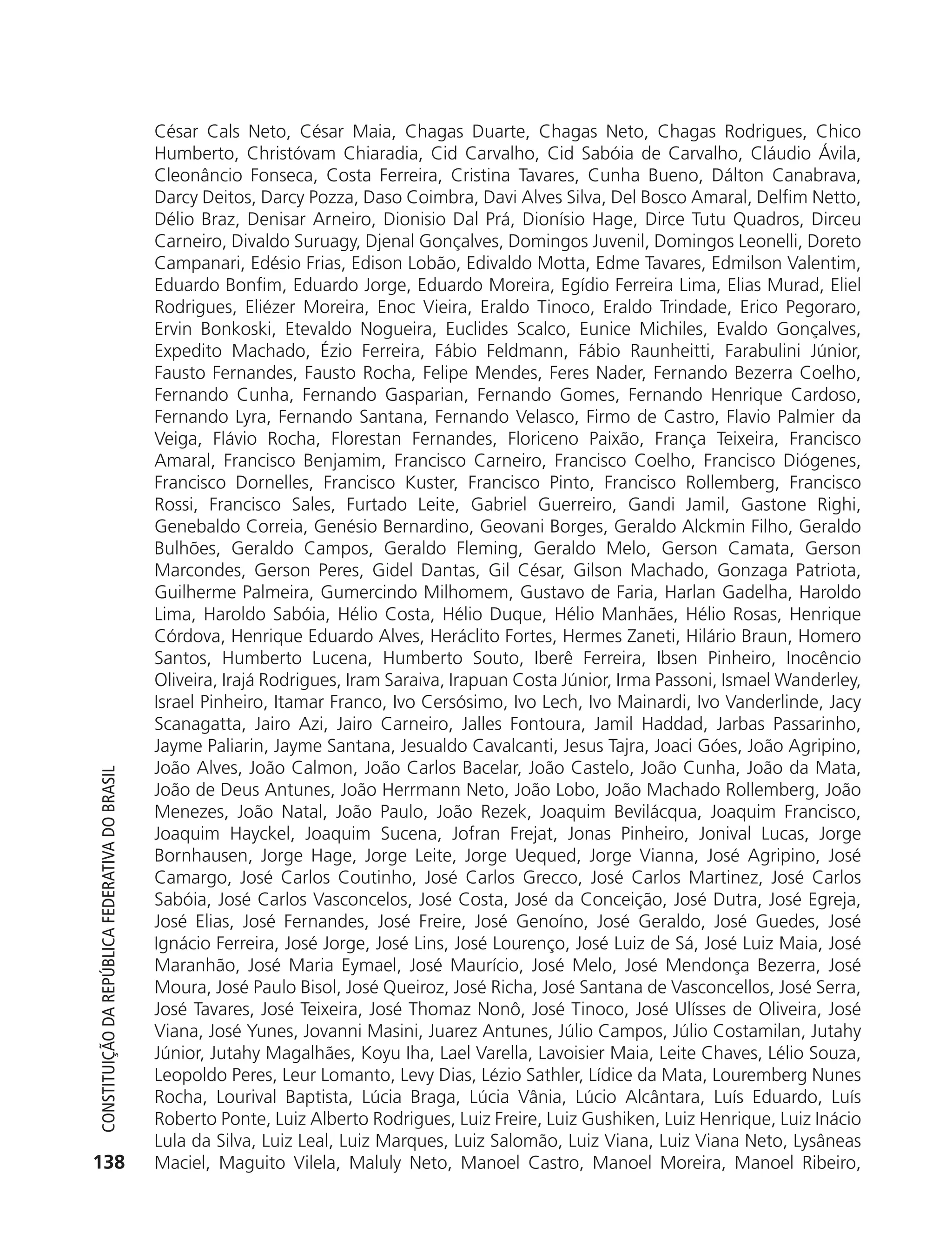 César Cals Neto, César Maia, Chagas Duarte, Chagas Neto, Chagas Rodrigues, Chico
                                                            Humberto, Christóvam Chiaradia, Cid Carvalho, Cid Sabóia de Carvalho, Cláudio Ávila,
                                                            Cleonâncio Fonseca, Costa Ferreira, Cristina Tavares, Cunha Bueno, Dálton Canabrava,
                                                            Darcy Deitos, Darcy Pozza, Daso Coimbra, Davi Alves Silva, Del Bosco Amaral, Delfim Netto,
                                                            Délio Braz, Denisar Arneiro, Dionisio Dal Prá, Dionísio Hage, Dirce Tutu Quadros, Dirceu
                                                            Carneiro, Divaldo Suruagy, Djenal Gonçalves, Domingos Juvenil, Domingos Leonelli, Doreto
                                                            Campanari, Edésio Frias, Edison Lobão, Edivaldo Motta, Edme Tavares, Edmilson Valentim,
                                                            Eduardo Bonfim, Eduardo Jorge, Eduardo Moreira, Egídio Ferreira Lima, Elias Murad, Eliel
                                                            Rodrigues, Eliézer Moreira, Enoc Vieira, Eraldo Tinoco, Eraldo Trindade, Erico Pegoraro,
                                                            Ervin Bonkoski, Etevaldo Nogueira, Euclides Scalco, Eunice Michiles, Evaldo Gonçalves,
                                                            Expedito Machado, Ézio Ferreira, Fábio Feldmann, Fábio Raunheitti, Farabulini Júnior,
                                                            Fausto Fernandes, Fausto Rocha, Felipe Mendes, Feres Nader, Fernando Bezerra Coelho,
                                                            Fernando Cunha, Fernando Gasparian, Fernando Gomes, Fernando Henrique Cardoso,
                                                            Fernando Lyra, Fernando Santana, Fernando Velasco, Firmo de Castro, Flavio Palmier da
                                                            Veiga, Flávio Rocha, Florestan Fernandes, Floriceno Paixão, França Teixeira, Francisco
                                                            Amaral, Francisco Benjamim, Francisco Carneiro, Francisco Coelho, Francisco Diógenes,
                                                            Francisco Dornelles, Francisco Kuster, Francisco Pinto, Francisco Rollemberg, Francisco
                                                            Rossi, Francisco Sales, Furtado Leite, Gabriel Guerreiro, Gandi Jamil, Gastone Righi,
                                                            Genebaldo Correia, Genésio Bernardino, Geovani Borges, Geraldo Alckmin Filho, Geraldo
                                                            Bulhões, Geraldo Campos, Geraldo Fleming, Geraldo Melo, Gerson Camata, Gerson
                                                            Marcondes, Gerson Peres, Gidel Dantas, Gil César, Gilson Machado, Gonzaga Patriota,
                                                            Guilherme Palmeira, Gumercindo Milhomem, Gustavo de Faria, Harlan Gadelha, Haroldo
                                                            Lima, Haroldo Sabóia, Hélio Costa, Hélio Duque, Hélio Manhães, Hélio Rosas, Henrique
                                                            Córdova, Henrique Eduardo Alves, Heráclito Fortes, Hermes Zaneti, Hilário Braun, Homero
                                                            Santos, Humberto Lucena, Humberto Souto, Iberê Ferreira, Ibsen Pinheiro, Inocêncio
                                                            Oliveira, Irajá Rodrigues, Iram Saraiva, Irapuan Costa Júnior, Irma Passoni, Ismael Wanderley,
                                                            Israel Pinheiro, Itamar Franco, Ivo Cersósimo, Ivo Lech, Ivo Mainardi, Ivo Vanderlinde, Jacy
                                                            Scanagatta, Jairo Azi, Jairo Carneiro, Jalles Fontoura, Jamil Haddad, Jarbas Passarinho,
                                                            Jayme Paliarin, Jayme Santana, Jesualdo Cavalcanti, Jesus Tajra, Joaci Góes, João Agripino,
                                                            João Alves, João Calmon, João Carlos Bacelar, João Castelo, João Cunha, João da Mata,
           Constituição da RepúbliCa FedeRativa do bRasil




                                                            João de Deus Antunes, João Herrmann Neto, João Lobo, João Machado Rollemberg, João
                                                            Menezes, João Natal, João Paulo, João Rezek, Joaquim Bevilácqua, Joaquim Francisco,
                                                            Joaquim Hayckel, Joaquim Sucena, Jofran Frejat, Jonas Pinheiro, Jonival Lucas, Jorge
                                                            Bornhausen, Jorge Hage, Jorge Leite, Jorge Uequed, Jorge Vianna, José Agripino, José
                                                            Camargo, José Carlos Coutinho, José Carlos Grecco, José Carlos Martinez, José Carlos
                                                            Sabóia, José Carlos Vasconcelos, José Costa, José da Conceição, José Dutra, José Egreja,
                                                            José Elias, José Fernandes, José Freire, José Genoíno, José Geraldo, José Guedes, José
                                                            Ignácio Ferreira, José Jorge, José Lins, José Lourenço, José Luiz de Sá, José Luiz Maia, José
                                                            Maranhão, José Maria Eymael, José Maurício, José Melo, José Mendonça Bezerra, José
                                                            Moura, José Paulo Bisol, José Queiroz, José Richa, José Santana de Vasconcellos, José Serra,
                                                            José Tavares, José Teixeira, José Thomaz Nonô, José Tinoco, José Ulísses de Oliveira, José
                                                            Viana, José Yunes, Jovanni Masini, Juarez Antunes, Júlio Campos, Júlio Costamilan, Jutahy
                                                            Júnior, Jutahy Magalhães, Koyu Iha, Lael Varella, Lavoisier Maia, Leite Chaves, Lélio Souza,
                                                            Leopoldo Peres, Leur Lomanto, Levy Dias, Lézio Sathler, Lídice da Mata, Louremberg Nunes
                                                            Rocha, Lourival Baptista, Lúcia Braga, Lúcia Vânia, Lúcio Alcântara, Luís Eduardo, Luís
                                                            Roberto Ponte, Luiz Alberto Rodrigues, Luiz Freire, Luiz Gushiken, Luiz Henrique, Luiz Inácio
                                                            Lula da Silva, Luiz Leal, Luiz Marques, Luiz Salomão, Luiz Viana, Luiz Viana Neto, Lysâneas
          138                                               Maciel, Maguito Vilela, Maluly Neto, Manoel Castro, Manoel Moreira, Manoel Ribeiro,




6003 - 37293001 miolo 1-236.indd 138                                                                                                                26/10/2011 10:11:56
 