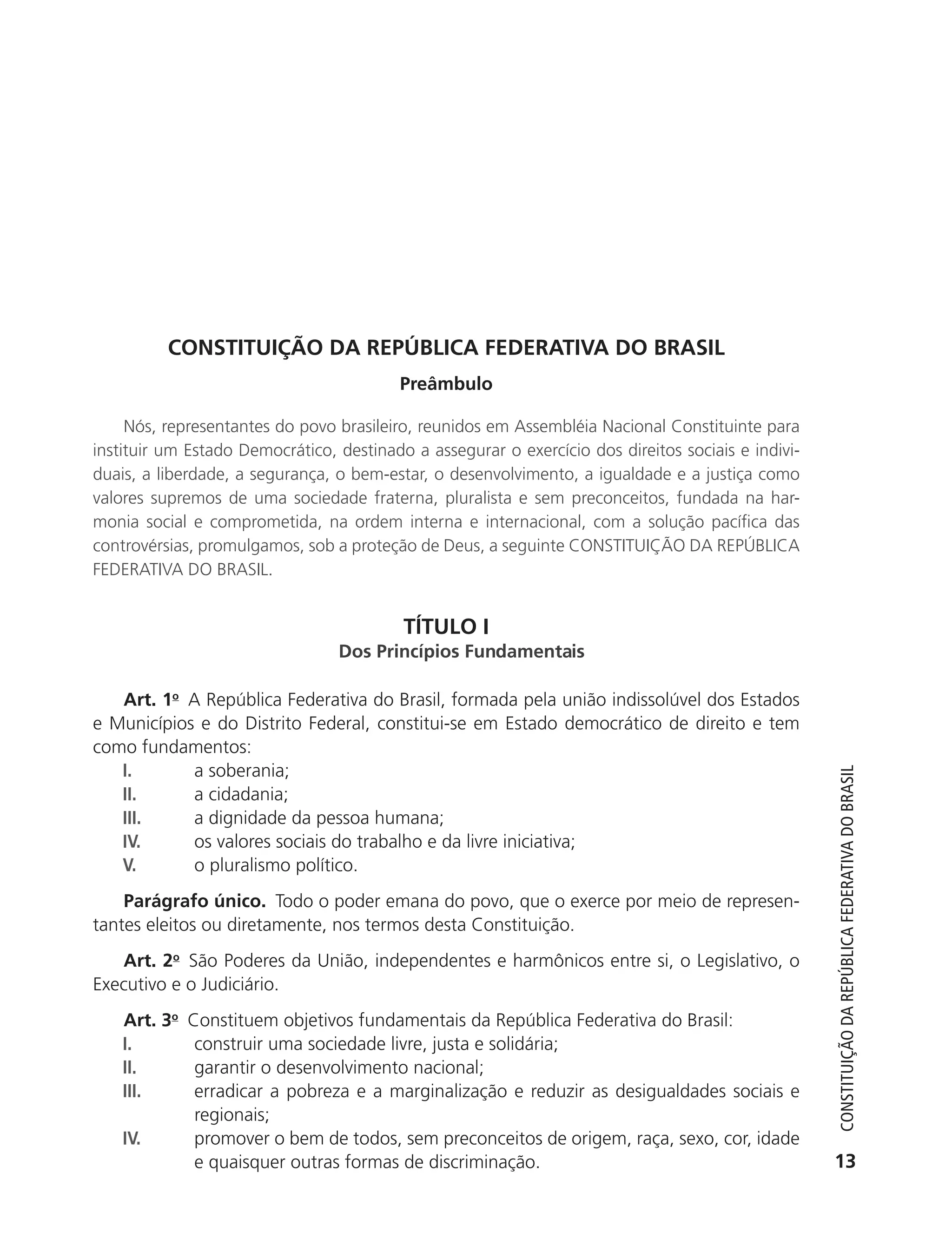 CONSTITUIçãO DA REPúBLICA FEDERATIVA DO BRASIL
                                                     Preâmbulo

                Nós, representantes do povo brasileiro, reunidos em Assembléia Nacional Constituinte para
           instituir um Estado Democrático, destinado a assegurar o exercício dos direitos sociais e indivi-
           duais, a liberdade, a segurança, o bem-estar, o desenvolvimento, a igualdade e a justiça como
           valores supremos de uma sociedade fraterna, pluralista e sem preconceitos, fundada na har-
           monia social e comprometida, na ordem interna e internacional, com a solução pacífica das
           controvérsias, promulgamos, sob a proteção de Deus, a seguinte CONSTITUIÇÃO DA REPÚBLICA
           FEDERATIVA DO BRASIL.


                                                     TÍTULO I
                                            Dos Princípios Fun              is

              Art. 1o A República Federativa do Brasil, formada pela união indissolúvel dos Estados
           e Municípios e do Distrito Federal, constitui-se em Estado democrático de direito e tem
           como fundamentos:
              I.       a soberania;



                                                                                                                  Constituição da RepúbliCa FedeRativa do bRasil
              II.      a cidadania;
              III.     a dignidade da pessoa humana;
              IV.      os valores sociais do trabalho e da livre iniciativa;
              V.       o pluralismo político.
               Parágrafo único. Todo o poder emana do povo, que o exerce por meio de represen-
           tantes eleitos ou diretamente, nos termos desta Constituição.
               Art. 2o São Poderes da União, independentes e harmônicos entre si, o Legislativo, o
           Executivo e o Judiciário.
               Art. 3o   Constituem objetivos fundamentais da República Federativa do Brasil:
               I.         construir uma sociedade livre, justa e solidária;
               II.        garantir o desenvolvimento nacional;
               III.       erradicar a pobreza e a marginalização e reduzir as desigualdades sociais e
                          regionais;
               IV.        promover o bem de todos, sem preconceitos de origem, raça, sexo, cor, idade
                          e quaisquer outras formas de discriminação.                                            13




6003 - 37293001 miolo 1-236.indd 13                                                                            26/10/2011 10:11:46
 