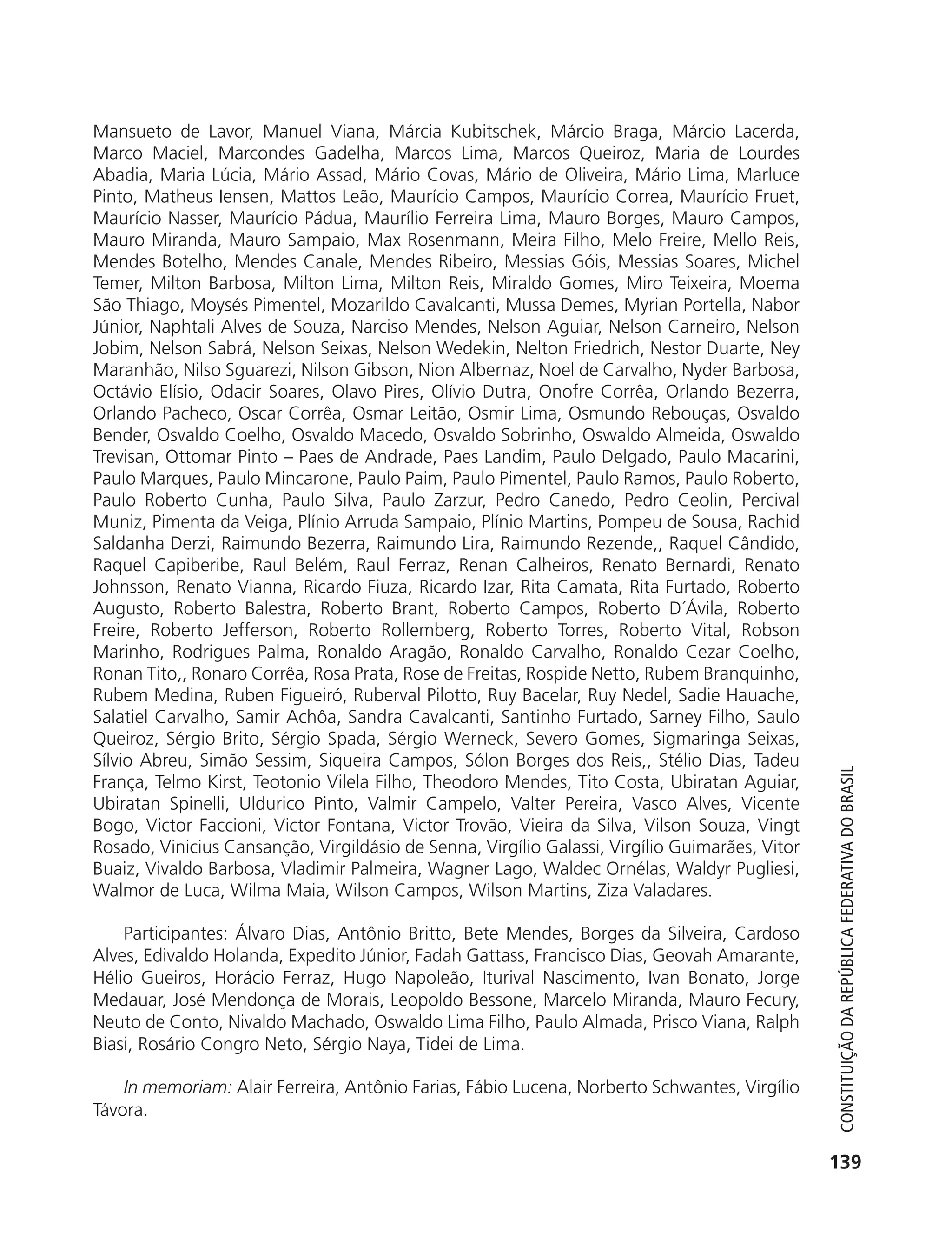 Mansueto de Lavor, Manuel Viana, Márcia Kubitschek, Márcio Braga, Márcio Lacerda,
           Marco Maciel, Marcondes Gadelha, Marcos Lima, Marcos Queiroz, Maria de Lourdes
           Abadia, Maria Lúcia, Mário Assad, Mário Covas, Mário de Oliveira, Mário Lima, Marluce
           Pinto, Matheus Iensen, Mattos Leão, Maurício Campos, Maurício Correa, Maurício Fruet,
           Maurício Nasser, Maurício Pádua, Maurílio Ferreira Lima, Mauro Borges, Mauro Campos,
           Mauro Miranda, Mauro Sampaio, Max Rosenmann, Meira Filho, Melo Freire, Mello Reis,
           Mendes Botelho, Mendes Canale, Mendes Ribeiro, Messias Góis, Messias Soares, Michel
           Temer, Milton Barbosa, Milton Lima, Milton Reis, Miraldo Gomes, Miro Teixeira, Moema
           São Thiago, Moysés Pimentel, Mozarildo Cavalcanti, Mussa Demes, Myrian Portella, Nabor
           Júnior, Naphtali Alves de Souza, Narciso Mendes, Nelson Aguiar, Nelson Carneiro, Nelson
           Jobim, Nelson Sabrá, Nelson Seixas, Nelson Wedekin, Nelton Friedrich, Nestor Duarte, Ney
           Maranhão, Nilso Sguarezi, Nilson Gibson, Nion Albernaz, Noel de Carvalho, Nyder Barbosa,
           Octávio Elísio, Odacir Soares, Olavo Pires, Olívio Dutra, Onofre Corrêa, Orlando Bezerra,
           Orlando Pacheco, Oscar Corrêa, Osmar Leitão, Osmir Lima, Osmundo Rebouças, Osvaldo
           Bender, Osvaldo Coelho, Osvaldo Macedo, Osvaldo Sobrinho, Oswaldo Almeida, Oswaldo
           Trevisan, Ottomar Pinto – Paes de Andrade, Paes Landim, Paulo Delgado, Paulo Macarini,
           Paulo Marques, Paulo Mincarone, Paulo Paim, Paulo Pimentel, Paulo Ramos, Paulo Roberto,
           Paulo Roberto Cunha, Paulo Silva, Paulo Zarzur, Pedro Canedo, Pedro Ceolin, Percival
           Muniz, Pimenta da Veiga, Plínio Arruda Sampaio, Plínio Martins, Pompeu de Sousa, Rachid
           Saldanha Derzi, Raimundo Bezerra, Raimundo Lira, Raimundo Rezende,, Raquel Cândido,
           Raquel Capiberibe, Raul Belém, Raul Ferraz, Renan Calheiros, Renato Bernardi, Renato
           Johnsson, Renato Vianna, Ricardo Fiuza, Ricardo Izar, Rita Camata, Rita Furtado, Roberto
           Augusto, Roberto Balestra, Roberto Brant, Roberto Campos, Roberto D´Ávila, Roberto
           Freire, Roberto Jefferson, Roberto Rollemberg, Roberto Torres, Roberto Vital, Robson
           Marinho, Rodrigues Palma, Ronaldo Aragão, Ronaldo Carvalho, Ronaldo Cezar Coelho,
           Ronan Tito,, Ronaro Corrêa, Rosa Prata, Rose de Freitas, Rospide Netto, Rubem Branquinho,
           Rubem Medina, Ruben Figueiró, Ruberval Pilotto, Ruy Bacelar, Ruy Nedel, Sadie Hauache,
           Salatiel Carvalho, Samir Achôa, Sandra Cavalcanti, Santinho Furtado, Sarney Filho, Saulo
           Queiroz, Sérgio Brito, Sérgio Spada, Sérgio Werneck, Severo Gomes, Sigmaringa Seixas,
           Sílvio Abreu, Simão Sessim, Siqueira Campos, Sólon Borges dos Reis,, Stélio Dias, Tadeu



                                                                                                              Constituição da RepúbliCa FedeRativa do bRasil
           França, Telmo Kirst, Teotonio Vilela Filho, Theodoro Mendes, Tito Costa, Ubiratan Aguiar,
           Ubiratan Spinelli, Uldurico Pinto, Valmir Campelo, Valter Pereira, Vasco Alves, Vicente
           Bogo, Victor Faccioni, Victor Fontana, Victor Trovão, Vieira da Silva, Vilson Souza, Vingt
           Rosado, Vinicius Cansanção, Virgildásio de Senna, Virgílio Galassi, Virgílio Guimarães, Vitor
           Buaiz, Vivaldo Barbosa, Vladimir Palmeira, Wagner Lago, Waldec Ornélas, Waldyr Pugliesi,
           Walmor de Luca, Wilma Maia, Wilson Campos, Wilson Martins, Ziza Valadares.

               Participantes: Álvaro Dias, Antônio Britto, Bete Mendes, Borges da Silveira, Cardoso
           Alves, Edivaldo Holanda, Expedito Júnior, Fadah Gattass, Francisco Dias, Geovah Amarante,
           Hélio Gueiros, Horácio Ferraz, Hugo Napoleão, Iturival Nascimento, Ivan Bonato, Jorge
           Medauar, José Mendonça de Morais, Leopoldo Bessone, Marcelo Miranda, Mauro Fecury,
           Neuto de Conto, Nivaldo Machado, Oswaldo Lima Filho, Paulo Almada, Prisco Viana, Ralph
           Biasi, Rosário Congro Neto, Sérgio Naya, Tidei de Lima.

               In memoriam: Alair Ferreira, Antônio Farias, Fábio Lucena, Norberto Schwantes, Virgílio
           Távora.

                                                                                                            139




6003 - 37293001 miolo 1-236.indd 139                                                                       26/10/2011 10:11:56
 