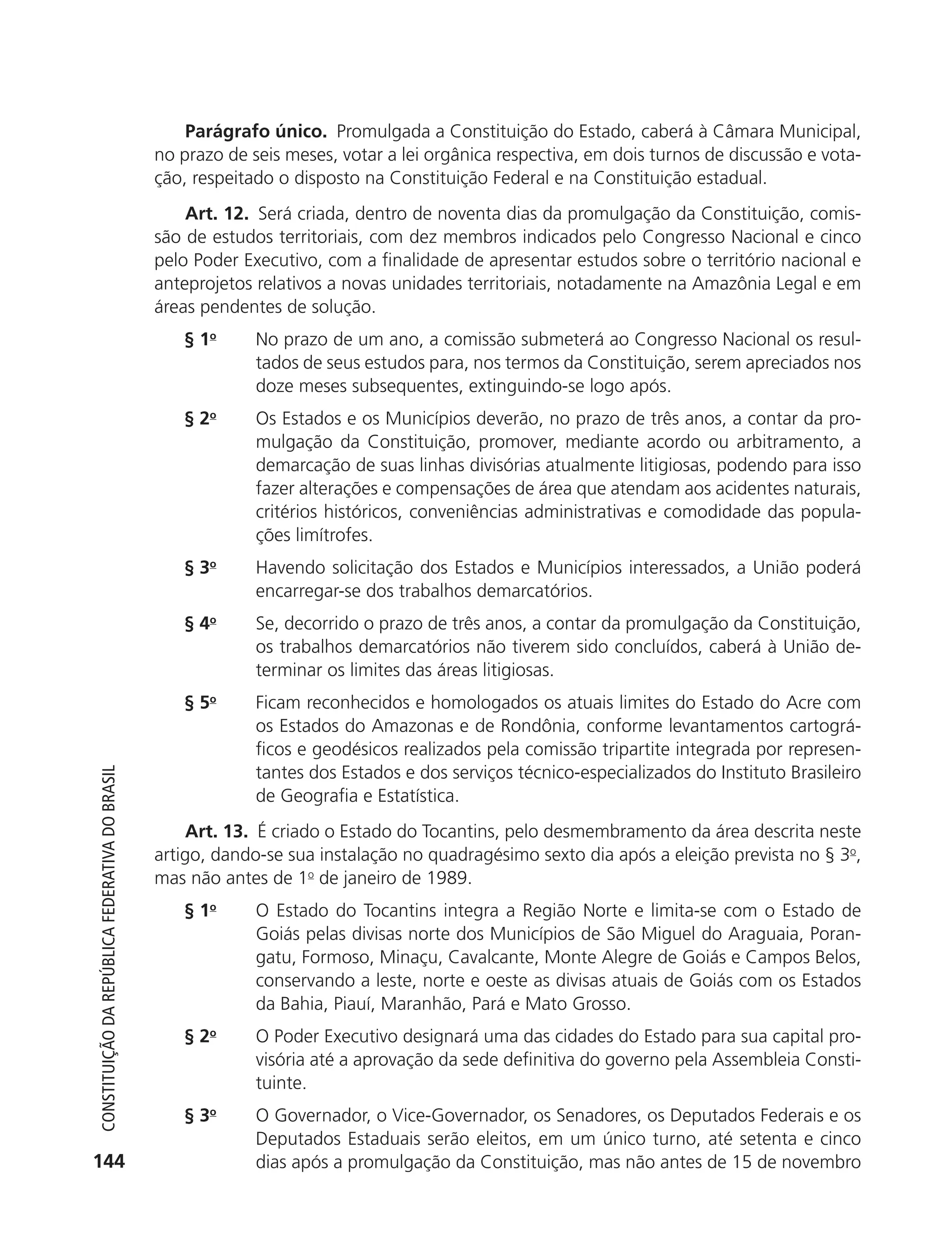 Parágrafo único. Promulgada a Constituição do Estado, caberá à Câmara Municipal,
                                                            no prazo de seis meses, votar a lei orgânica respectiva, em dois turnos de discussão e vota-
                                                            ção, respeitado o disposto na Constituição Federal e na Constituição estadual.
                                                                Art. 12. Será criada, dentro de noventa dias da promulgação da Constituição, comis-
                                                            são de estudos territoriais, com dez membros indicados pelo Congresso Nacional e cinco
                                                            pelo Poder Executivo, com a finalidade de apresentar estudos sobre o território nacional e
                                                            anteprojetos relativos a novas unidades territoriais, notadamente na Amazônia Legal e em
                                                            áreas pendentes de solução.
                                                               § 1o      No prazo de um ano, a comissão submeterá ao Congresso Nacional os resul-
                                                                         tados de seus estudos para, nos termos da Constituição, serem apreciados nos
                                                                         doze meses subsequentes, extinguindo-se logo após.
                                                               § 2o      Os Estados e os Municípios deverão, no prazo de três anos, a contar da pro-
                                                                         mulgação da Constituição, promover, mediante acordo ou arbitramento, a
                                                                         demarcação de suas linhas divisórias atualmente litigiosas, podendo para isso
                                                                         fazer alterações e compensações de área que atendam aos acidentes naturais,
                                                                         critérios históricos, conveniências administrativas e comodidade das popula-
                                                                         ções limítrofes.
                                                               § 3o      Havendo solicitação dos Estados e Municípios interessados, a União poderá
                                                                         encarregar-se dos trabalhos demarcatórios.
                                                               § 4o      Se, decorrido o prazo de três anos, a contar da promulgação da Constituição,
                                                                         os trabalhos demarcatórios não tiverem sido concluídos, caberá à União de-
                                                                         terminar os limites das áreas litigiosas.
                                                               § 5o      Ficam reconhecidos e homologados os atuais limites do Estado do Acre com
                                                                         os Estados do Amazonas e de Rondônia, conforme levantamentos cartográ-
                                                                         ficos e geodésicos realizados pela comissão tripartite integrada por represen-
                                                                         tantes dos Estados e dos serviços técnico-especializados do Instituto Brasileiro
           Constituição da RepúbliCa FedeRativa do bRasil




                                                                         de Geografia e Estatística.
                                                                 Art. 13. É criado o Estado do Tocantins, pelo desmembramento da área descrita neste
                                                            artigo, dando-se sua instalação no quadragésimo sexto dia após a eleição prevista no § 3o,
                                                            mas não antes de 1o de janeiro de 1989.
                                                               § 1o      O Estado do Tocantins integra a Região Norte e limita-se com o Estado de
                                                                         Goiás pelas divisas norte dos Municípios de São Miguel do Araguaia, Poran-
                                                                         gatu, Formoso, Minaçu, Cavalcante, Monte Alegre de Goiás e Campos Belos,
                                                                         conservando a leste, norte e oeste as divisas atuais de Goiás com os Estados
                                                                         da Bahia, Piauí, Maranhão, Pará e Mato Grosso.
                                                               § 2o      O Poder Executivo designará uma das cidades do Estado para sua capital pro-
                                                                         visória até a aprovação da sede definitiva do governo pela Assembleia Consti-
                                                                         tuinte.
                                                               § 3o      O Governador, o Vice-Governador, os Senadores, os Deputados Federais e os
                                                                         Deputados Estaduais serão eleitos, em um único turno, até setenta e cinco
          144                                                            dias após a promulgação da Constituição, mas não antes de 15 de novembro




6003 - 37293001 miolo 1-236.indd 144                                                                                                               26/10/2011 10:11:56
 